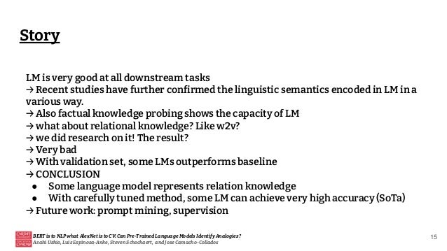 Story
BERT is to NLP what AlexNet is to CV: Can Pre-Trained Language Models Identify Analogies?
Asahi Ushio, Luis Espinosa-Anke, Steven Schockaert, and Jose Camacho-Collados
15
LM is very good at all downstream tasks
→ Recent studies have further confirmed the linguistic semantics encoded in LM in a
various way.
→ Also factual knowledge probing shows the capacity of LM
→ what about relational knowledge? Like w2v?
→ we did research on it! The result?
→ Very bad
→ With validation set, some LMs outperforms baseline
→ CONCLUSION
● Some language model represents relation knowledge
● With carefully tuned method, some LM can achieve very high accuracy (SoTa)
→ Future work: prompt mining, supervision
 