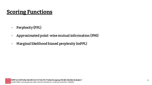Scoring Functions
BERT is to NLP what AlexNet is to CV: Can Pre-Trained Language Models Identify Analogies?
Asahi Ushio, Luis Espinosa-Anke, Steven Schockaert, and Jose Camacho-Collados
8
- Perplexity (PPL)
- Approximated point-wise mutual information (PMI)
- Marginal likelihood biased perplexity (mPPL)
 