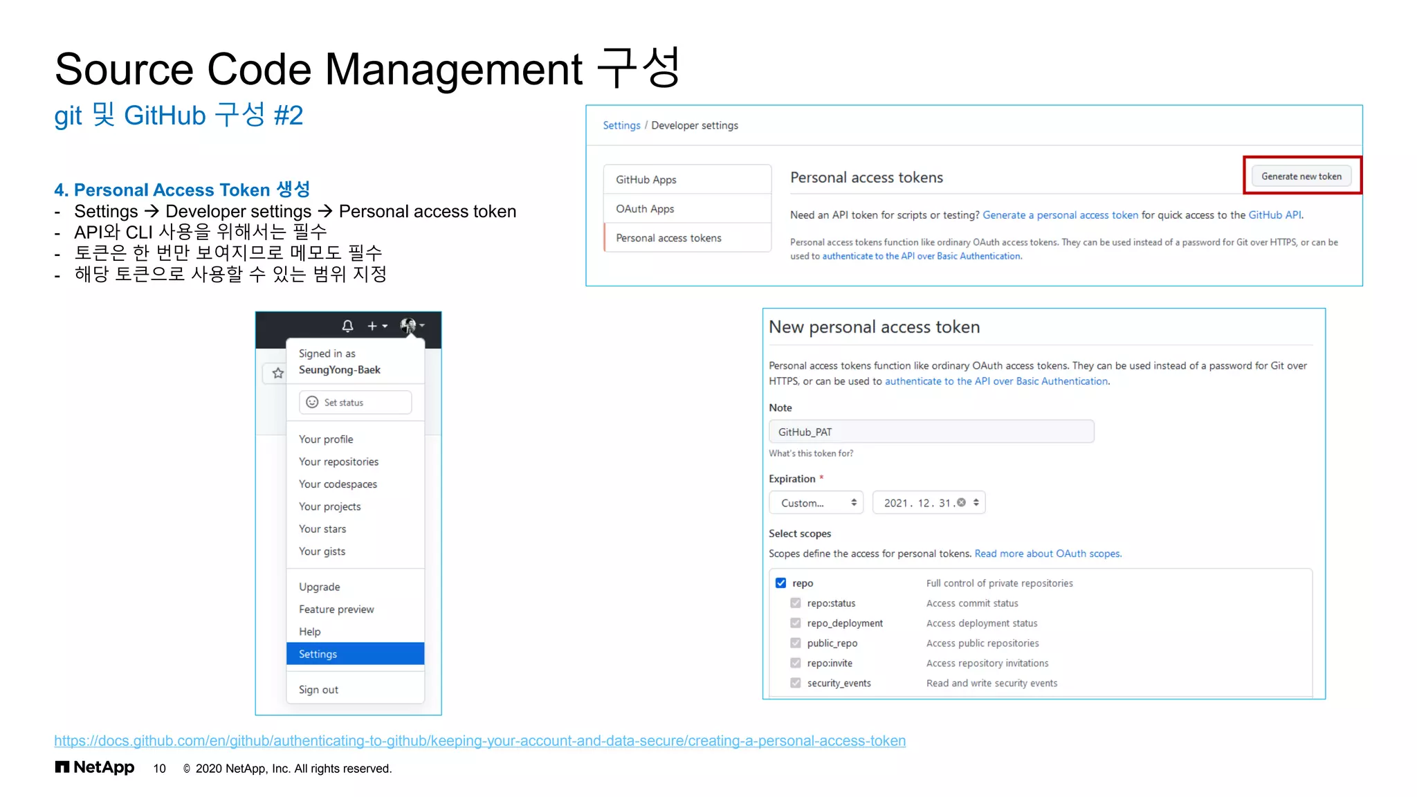 © 2020 NetApp, Inc. All rights reserved.
10
git 및 GitHub 구성 #2
Source Code Management 구성
4. Personal Access Token 생성
- Settings → Developer settings → Personal access token
- API와 CLI 사용을 위해서는 필수
- 토큰은 한 번만 보여지므로 메모도 필수
- 해당 토큰으로 사용할 수 있는 범위 지정
https://docs.github.com/en/github/authenticating-to-github/keeping-your-account-and-data-secure/creating-a-personal-access-token
 