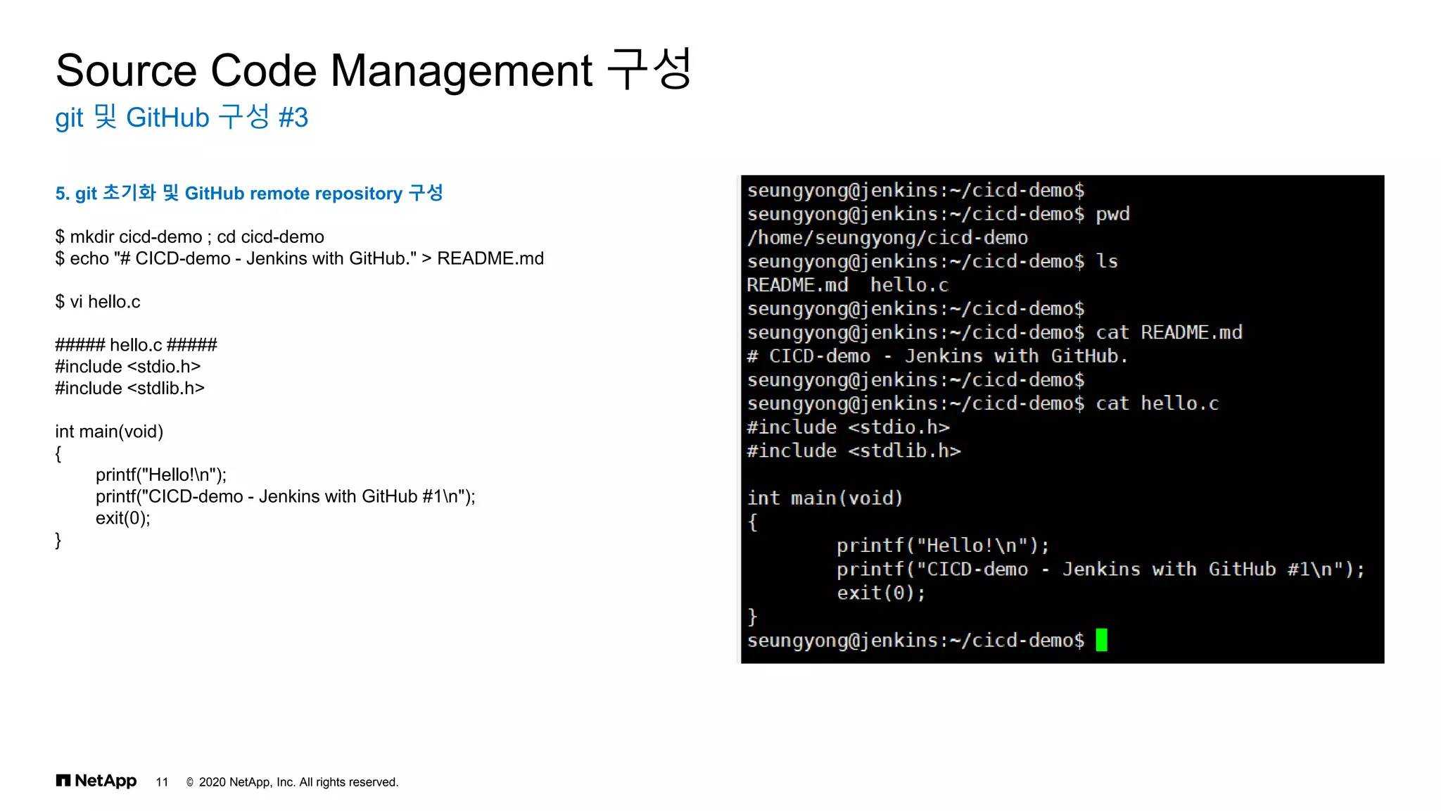 © 2020 NetApp, Inc. All rights reserved.
11
git 및 GitHub 구성 #3
Source Code Management 구성
5. git 초기화 및 GitHub remote repository 구성
$ mkdir cicd-demo ; cd cicd-demo
$ echo "# CICD-demo - Jenkins with GitHub." > README.md
$ vi hello.c
##### hello.c #####
#include <stdio.h>
#include <stdlib.h>
int main(void)
{
printf("Hello!n");
printf("CICD-demo - Jenkins with GitHub #1n");
exit(0);
}
 