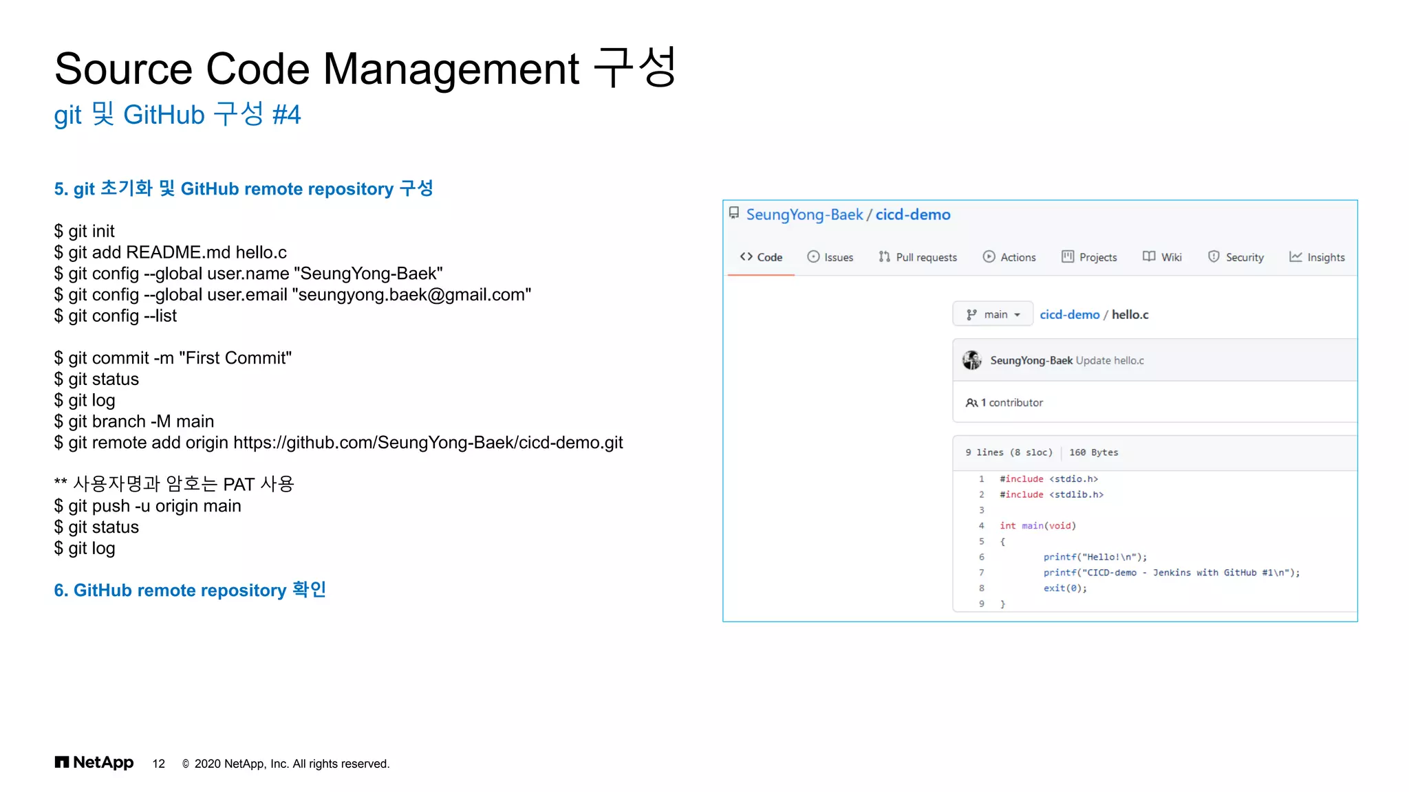 © 2020 NetApp, Inc. All rights reserved.
12
git 및 GitHub 구성 #4
Source Code Management 구성
5. git 초기화 및 GitHub remote repository 구성
$ git init
$ git add README.md hello.c
$ git config --global user.name "SeungYong-Baek"
$ git config --global user.email "seungyong.baek@gmail.com"
$ git config --list
$ git commit -m "First Commit"
$ git status
$ git log
$ git branch -M main
$ git remote add origin https://github.com/SeungYong-Baek/cicd-demo.git
** 사용자명과 암호는 PAT 사용
$ git push -u origin main
$ git status
$ git log
6. GitHub remote repository 확인
 