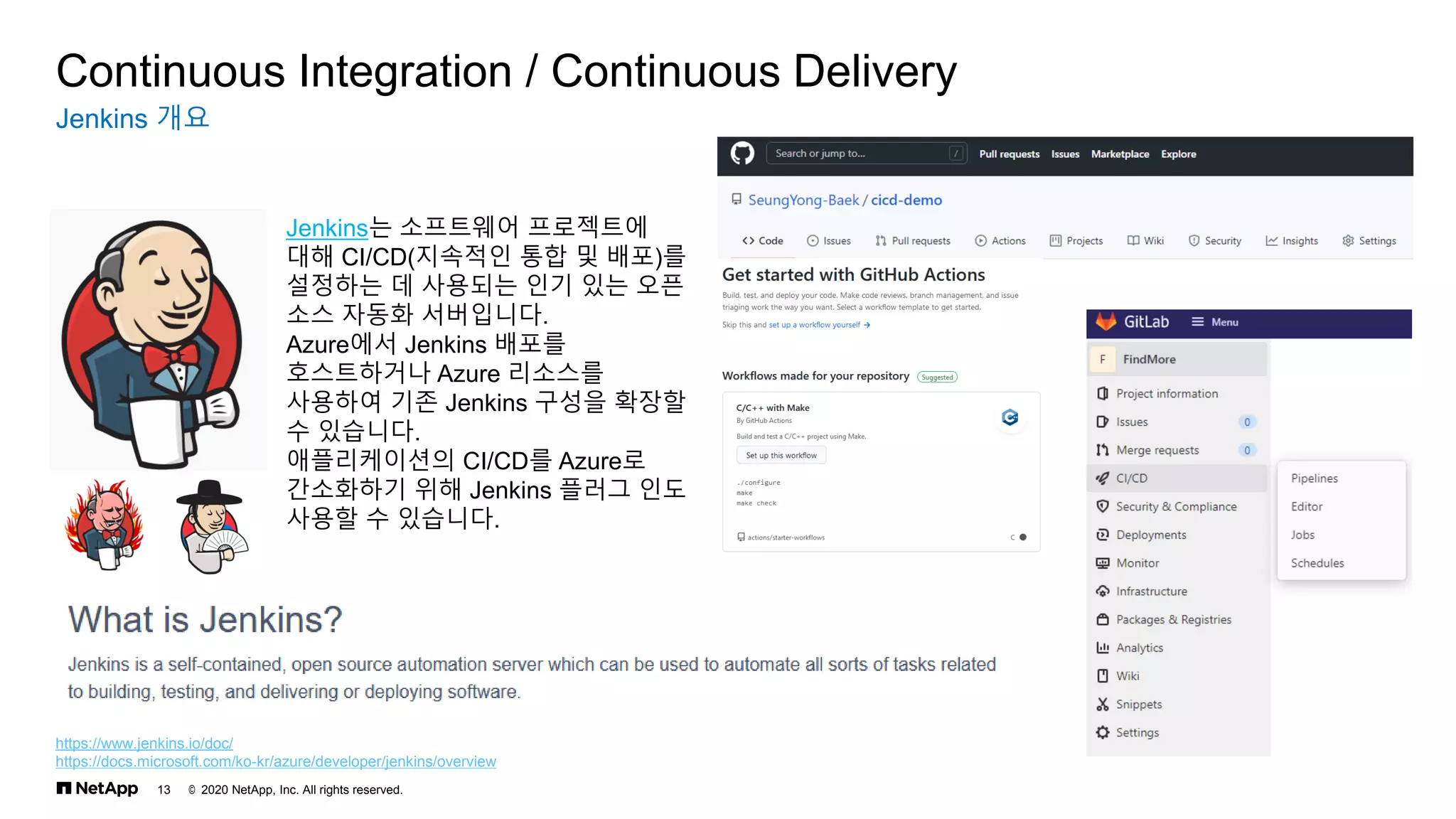 © 2020 NetApp, Inc. All rights reserved.
13
Jenkins 개요
Continuous Integration / Continuous Delivery
https://www.jenkins.io/doc/
https://docs.microsoft.com/ko-kr/azure/developer/jenkins/overview
Jenkins는 소프트웨어 프로젝트에
대해 CI/CD(지속적인 통합 및 배포)를
설정하는 데 사용되는 인기 있는 오픈
소스 자동화 서버입니다.
Azure에서 Jenkins 배포를
호스트하거나 Azure 리소스를
사용하여 기존 Jenkins 구성을 확장할
수 있습니다.
애플리케이션의 CI/CD를 Azure로
간소화하기 위해 Jenkins 플러그 인도
사용할 수 있습니다.
 