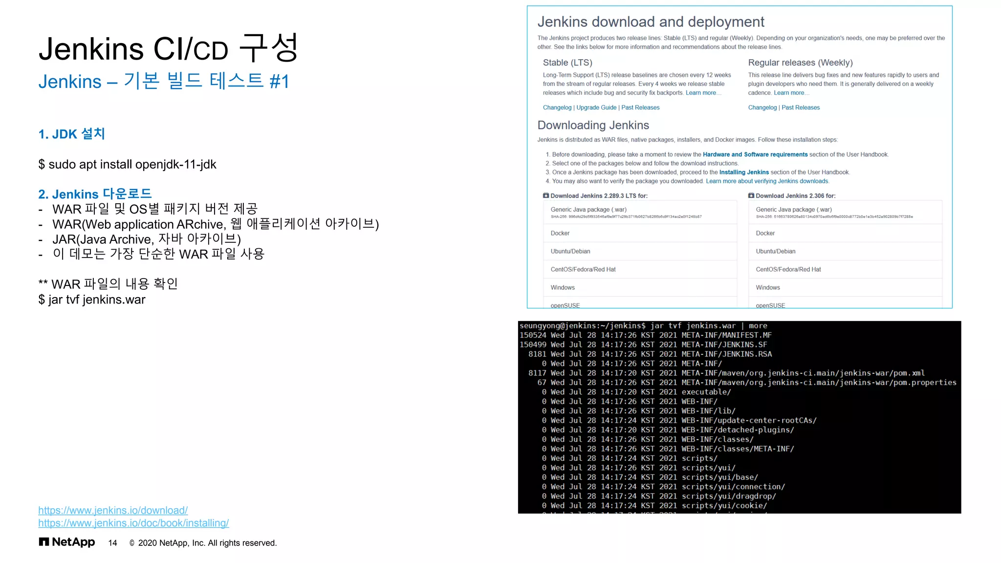 © 2020 NetApp, Inc. All rights reserved.
14
Jenkins – 기본 빌드 테스트 #1
Jenkins CI/CD 구성
1. JDK 설치
$ sudo apt install openjdk-11-jdk
2. Jenkins 다운로드
- WAR 파일 및 OS별 패키지 버전 제공
- WAR(Web application ARchive, 웹 애플리케이션 아카이브)
- JAR(Java Archive, 자바 아카이브)
- 이 데모는 가장 단순한 WAR 파일 사용
** WAR 파일의 내용 확인
$ jar tvf jenkins.war
https://www.jenkins.io/download/
https://www.jenkins.io/doc/book/installing/
 