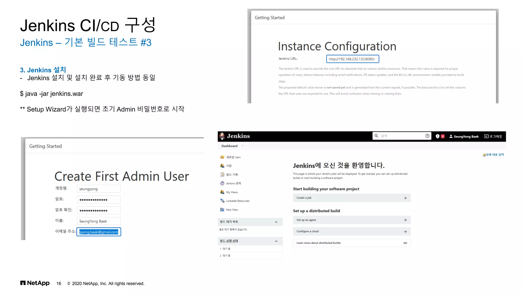 © 2020 NetApp, Inc. All rights reserved.
16
Jenkins – 기본 빌드 테스트 #3
Jenkins CI/CD 구성
3. Jenkins 설치
- Jenkins 설치 및 설치 완료 후 기동 방법 동일
$ java -jar jenkins.war
** Setup Wizard가 실행되면 초기 Admin 비밀번호로 시작
 