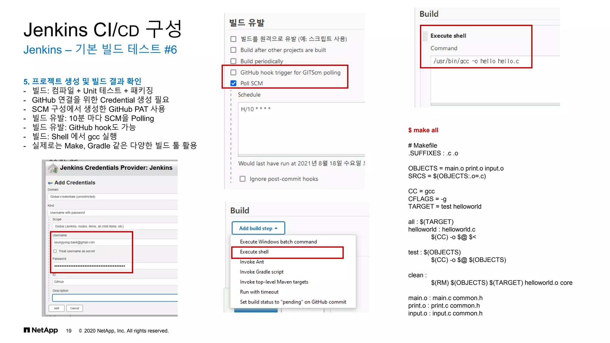 © 2020 NetApp, Inc. All rights reserved.
19
Jenkins – 기본 빌드 테스트 #6
Jenkins CI/CD 구성
5. 프로젝트 생성 및 빌드 결과 확인
- 빌드: 컴파일 + Unit 테스트 + 패키징
- GitHub 연결을 위한 Credential 생성 필요
- SCM 구성에서 생성한 GitHub PAT 사용
- 빌드 유발: 10분 마다 SCM을 Polling
- 빌드 유발: GitHub hook도 가능
- 빌드: Shell 에서 gcc 실행
- 실제로는 Make, Gradle 같은 다양한 빌드 툴 활용
$ make all
# Makefile
.SUFFIXES : .c .o
OBJECTS = main.o print.o input.o
SRCS = $(OBJECTS:.o=.c)
CC = gcc
CFLAGS = -g
TARGET = test helloworld
all : $(TARGET)
helloworld : helloworld.c
$(CC) -o $@ $<
test : $(OBJECTS)
$(CC) -o $@ $(OBJECTS)
clean :
$(RM) $(OBJECTS) $(TARGET) helloworld.o core
main.o : main.c common.h
print.o : print.c common.h
input.o : input.c common.h
 