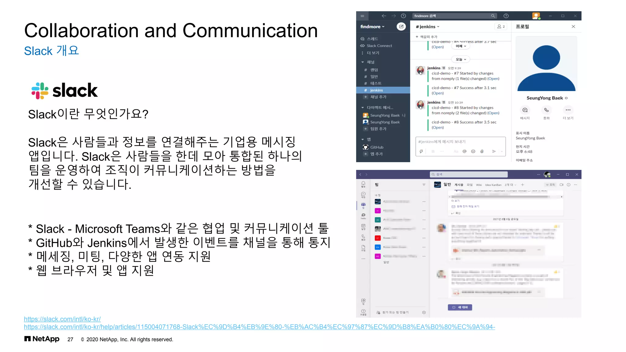 © 2020 NetApp, Inc. All rights reserved.
27
Slack 개요
Collaboration and Communication
Slack이란 무엇인가요?
Slack은 사람들과 정보를 연결해주는 기업용 메시징
앱입니다. Slack은 사람들을 한데 모아 통합된 하나의
팀을 운영하여 조직이 커뮤니케이션하는 방법을
개선할 수 있습니다.
https://slack.com/intl/ko-kr/
https://slack.com/intl/ko-kr/help/articles/115004071768-Slack%EC%9D%B4%EB%9E%80-%EB%AC%B4%EC%97%87%EC%9D%B8%EA%B0%80%EC%9A%94-
* Slack - Microsoft Teams와 같은 협업 및 커뮤니케이션 툴
* GitHub와 Jenkins에서 발생한 이벤트를 채널을 통해 통지
* 메세징, 미팅, 다양한 앱 연동 지원
* 웹 브라우저 및 앱 지원
 