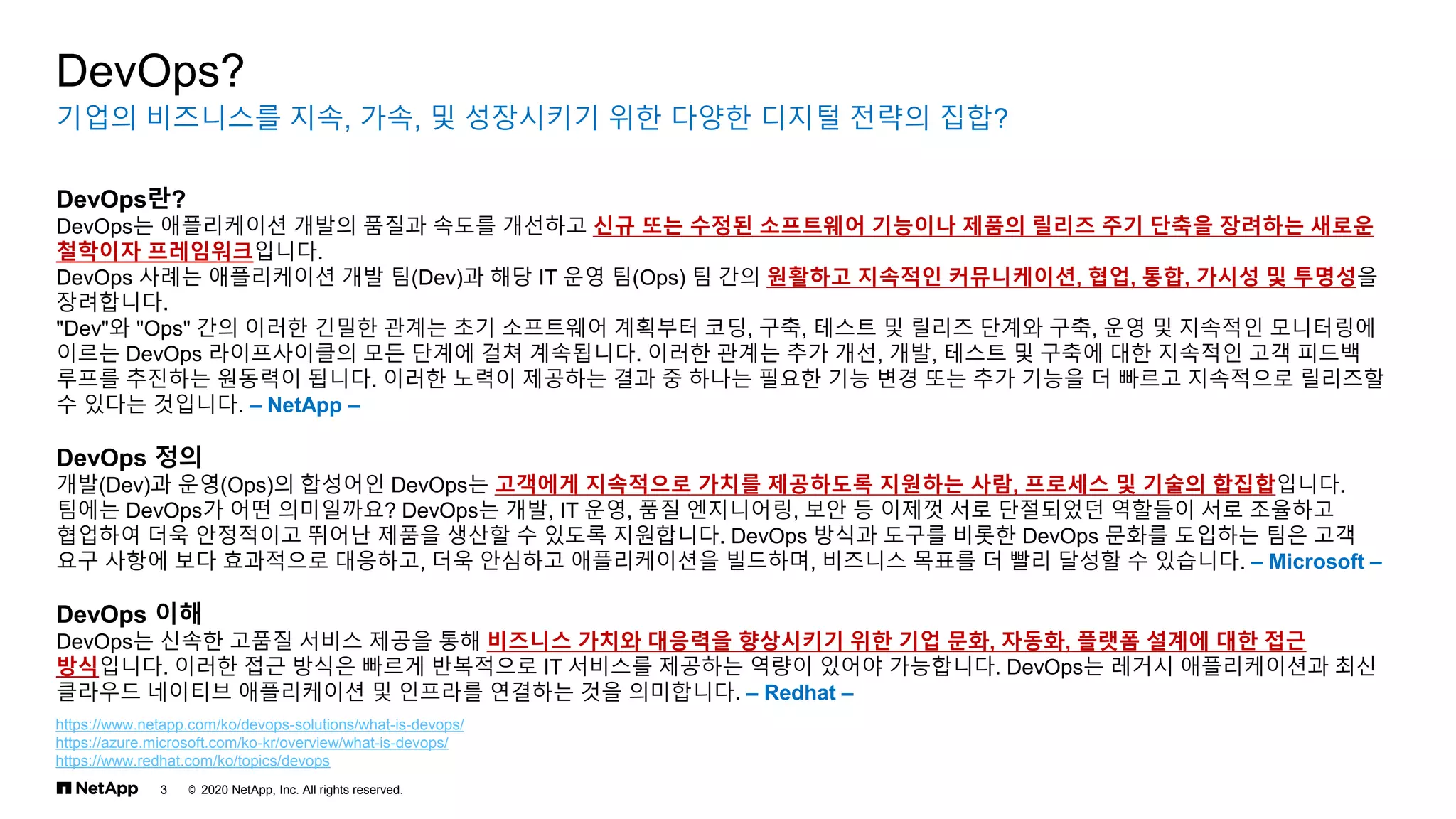 © 2020 NetApp, Inc. All rights reserved.
3
기업의 비즈니스를 지속, 가속, 및 성장시키기 위한 다양한 디지털 전략의 집합?
DevOps?
DevOps란?
DevOps는 애플리케이션 개발의 품질과 속도를 개선하고 신규 또는 수정된 소프트웨어 기능이나 제품의 릴리즈 주기 단축을 장려하는 새로운
철학이자 프레임워크입니다.
DevOps 사례는 애플리케이션 개발 팀(Dev)과 해당 IT 운영 팀(Ops) 팀 간의 원활하고 지속적인 커뮤니케이션, 협업, 통합, 가시성 및 투명성을
장려합니다.
"Dev"와 "Ops" 간의 이러한 긴밀한 관계는 초기 소프트웨어 계획부터 코딩, 구축, 테스트 및 릴리즈 단계와 구축, 운영 및 지속적인 모니터링에
이르는 DevOps 라이프사이클의 모든 단계에 걸쳐 계속됩니다. 이러한 관계는 추가 개선, 개발, 테스트 및 구축에 대한 지속적인 고객 피드백
루프를 추진하는 원동력이 됩니다. 이러한 노력이 제공하는 결과 중 하나는 필요한 기능 변경 또는 추가 기능을 더 빠르고 지속적으로 릴리즈할
수 있다는 것입니다. – NetApp –
DevOps 정의
개발(Dev)과 운영(Ops)의 합성어인 DevOps는 고객에게 지속적으로 가치를 제공하도록 지원하는 사람, 프로세스 및 기술의 합집합입니다.
팀에는 DevOps가 어떤 의미일까요? DevOps는 개발, IT 운영, 품질 엔지니어링, 보안 등 이제껏 서로 단절되었던 역할들이 서로 조율하고
협업하여 더욱 안정적이고 뛰어난 제품을 생산할 수 있도록 지원합니다. DevOps 방식과 도구를 비롯한 DevOps 문화를 도입하는 팀은 고객
요구 사항에 보다 효과적으로 대응하고, 더욱 안심하고 애플리케이션을 빌드하며, 비즈니스 목표를 더 빨리 달성할 수 있습니다. – Microsoft –
DevOps 이해
DevOps는 신속한 고품질 서비스 제공을 통해 비즈니스 가치와 대응력을 향상시키기 위한 기업 문화, 자동화, 플랫폼 설계에 대한 접근
방식입니다. 이러한 접근 방식은 빠르게 반복적으로 IT 서비스를 제공하는 역량이 있어야 가능합니다. DevOps는 레거시 애플리케이션과 최신
클라우드 네이티브 애플리케이션 및 인프라를 연결하는 것을 의미합니다. – Redhat –
https://www.netapp.com/ko/devops-solutions/what-is-devops/
https://azure.microsoft.com/ko-kr/overview/what-is-devops/
https://www.redhat.com/ko/topics/devops
 