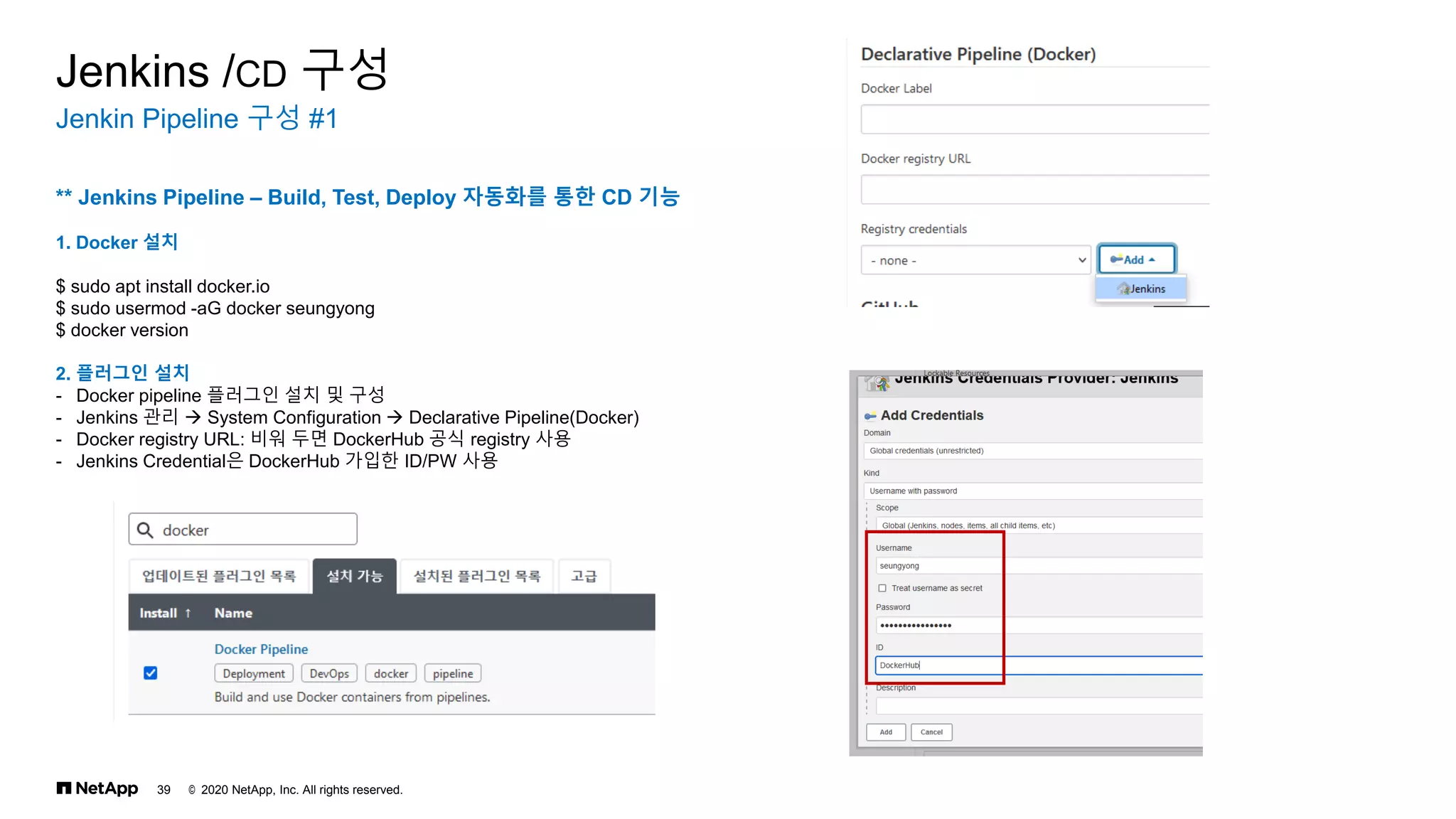 © 2020 NetApp, Inc. All rights reserved.
39
Jenkin Pipeline 구성 #1
Jenkins /CD 구성
** Jenkins Pipeline – Build, Test, Deploy 자동화를 통한 CD 기능
1. Docker 설치
$ sudo apt install docker.io
$ sudo usermod -aG docker seungyong
$ docker version
2. 플러그인 설치
- Docker pipeline 플러그인 설치 및 구성
- Jenkins 관리 → System Configuration → Declarative Pipeline(Docker)
- Docker registry URL: 비워 두면 DockerHub 공식 registry 사용
- Jenkins Credential은 DockerHub 가입한 ID/PW 사용
 