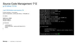 ? 2020 NetApp, Inc. All rights reserved.
11
git ? GitHub ?? #3
Source Code Management ??
5. git ??? ? GitHub remote repository ??
$ mkdir cicd-demo ; cd cicd-demo
$ echo "# CICD-demo - Jenkins with GitHub." > README.md
$ vi hello.c
##### hello.c #####
#include <stdio.h>
#include <stdlib.h>
int main(void)
{
printf("Hello!n");
printf("CICD-demo - Jenkins with GitHub #1n");
exit(0);
}
 