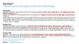 ? 2020 NetApp, Inc. All rights reserved.
3
??? ????? ??, ??, ? ????? ?? ??? ??? ??? ???
DevOps?
DevOps??
DevOps? ?????? ??? ??? ??? ???? ?? ?? ??? ????? ???? ??? ??? ?? ??? ???? ???
???? ????????.
DevOps ??? ?????? ?? ?(Dev)? ?? IT ?? ?(Ops) ? ?? ???? ???? ??????, ??, ??, ??? ? ????
?????.
"Dev"? "Ops" ?? ??? ??? ??? ?? ????? ???? ??, ??, ??? ? ??? ??? ??, ?? ? ???? ?????
??? DevOps ??????? ?? ??? ?? ?????. ??? ??? ?? ??, ??, ??? ? ??? ?? ???? ?? ???
??? ???? ???? ???. ??? ??? ???? ?? ? ??? ??? ?? ?? ?? ?? ??? ? ??? ????? ????
? ??? ????. C NetApp C
DevOps ??
??(Dev)? ??(Ops)? ???? DevOps? ???? ????? ??? ????? ???? ??, ???? ? ??? ??????.
??? DevOps? ?? ?????? DevOps? ??, IT ??, ?? ?????, ?? ? ??? ?? ????? ???? ?? ????
???? ?? ????? ??? ??? ??? ? ??? ?????. DevOps ??? ??? ??? DevOps ??? ???? ?? ??
?? ??? ?? ????? ????, ?? ???? ??????? ????, ???? ??? ? ?? ??? ? ????. C Microsoft C
DevOps ??
DevOps? ??? ??? ??? ??? ?? ???? ??? ???? ????? ?? ?? ??, ???, ??? ??? ?? ??
?????. ??? ?? ??? ??? ????? IT ???? ???? ??? ??? ?????. DevOps? ??? ??????? ??
???? ???? ?????? ? ???? ???? ?? ?????. C Redhat C
https://www.netapp.com/ko/devops-solutions/what-is-devops/
https://azure.microsoft.com/ko-kr/overview/what-is-devops/
https://www.redhat.com/ko/topics/devops
 