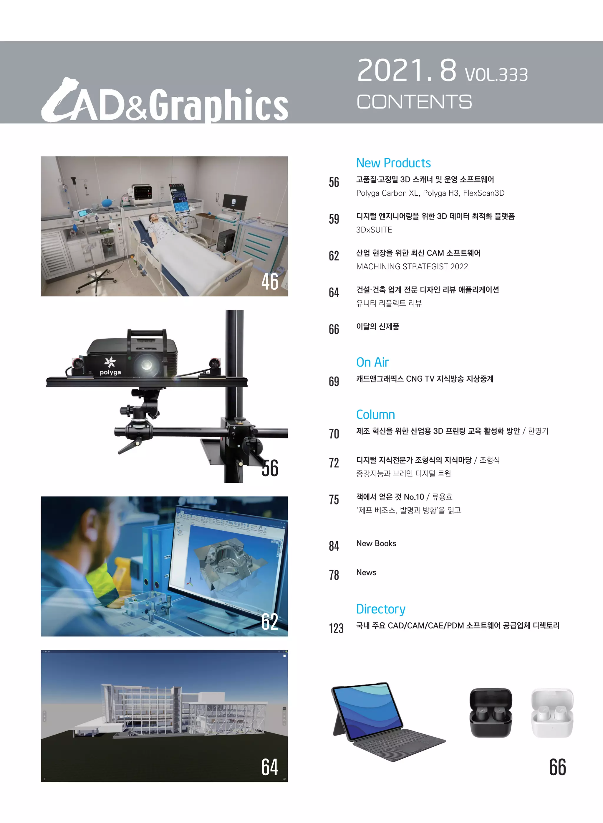 New Products
56		 고품질·고정밀 3D 스캐너 및 운영 소프트웨어
		 Polyga Carbon XL, Polyga H3, FlexScan3D
59		 디지털 엔지니어링을 위한 3D 데이터 최적화 플랫폼
		 3DxSUITE
62		 산업 현장을 위한 최신 CAM 소프트웨어
		 MACHINING STRATEGIST 2022
64		 건설·건축 업계 전문 디자인 리뷰 애플리케이션
		 유니티 리플렉트 리뷰
66		 이달의 신제품
		 On Air
69		 캐드앤그래픽스 CNG TV 지식방송 지상중계	
		 Column
70		 제조 혁신을 위한 산업용 3D 프린팅 교육 활성화 방안 / 한명기
72		 디지털 지식전문가 조형식의 지식마당 / 조형식	
		 증강지능과 브레인 디지털 트윈
75		 책에서 얻은 것 No.10 / 류용효	
		 ‘제프 베조스, 발명과 방황’을 읽고	
84		 New Books
78		 News	
		 Directory
123	 
국내 주요 CAD/CAM/CAE/PDM 소프트웨어 공급업체 디렉토리
2021. 8 VOL.333
CONTENTS
46
64 66
56
62
 