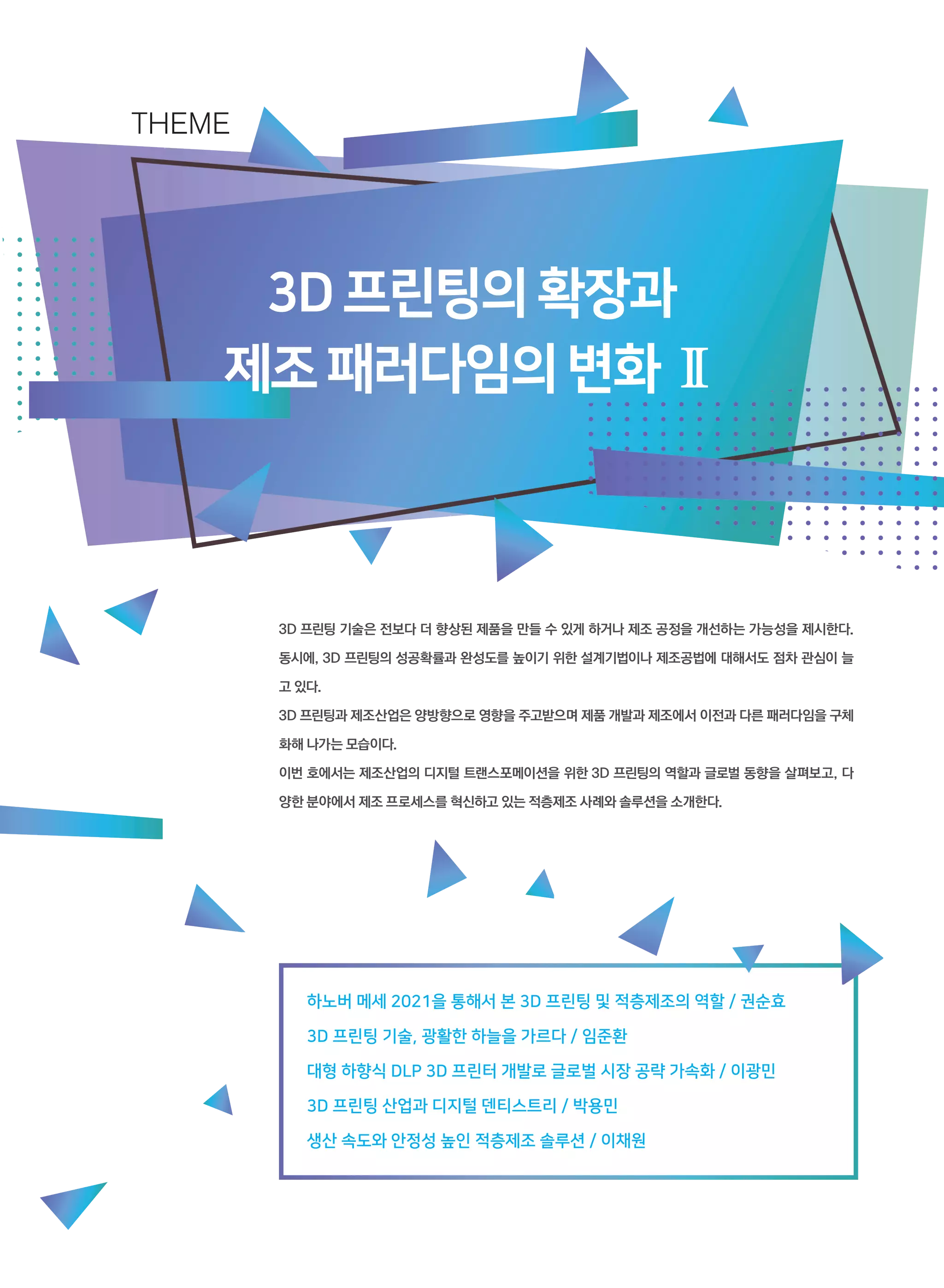 3D프린팅의확장과
제조패러다임의변화Ⅱ
3D 프린팅 기술은 전보다 더 향상된 제품을 만들 수 있게 하거나 제조 공정을 개선하는 가능성을 제시한다.
동시에, 3D 프린팅의 성공확률과 완성도를 높이기 위한 설계기법이나 제조공법에 대해서도 점차 관심이 늘
고 있다.
3D 프린팅과 제조산업은 양방향으로 영향을 주고받으며 제품 개발과 제조에서 이전과 다른 패러다임을 구체
화해 나가는 모습이다.
이번 호에서는 제조산업의 디지털 트랜스포메이션을 위한 3D 프린팅의 역할과 글로벌 동향을 살펴보고, 다
양한 분야에서 제조 프로세스를 혁신하고 있는 적층제조 사례와 솔루션을 소개한다.
THEME
하노버 메세 2021을 통해서 본 3D 프린팅 및 적층제조의 역할 / 권순효
3D 프린팅 기술, 광활한 하늘을 가르다 / 임준환
대형 하향식 DLP 3D 프린터 개발로 글로벌 시장 공략 가속화 / 이광민
3D 프린팅 산업과 디지털 덴티스트리 / 박용민
생산 속도와 안정성 높인 적층제조 솔루션 / 이채원
 