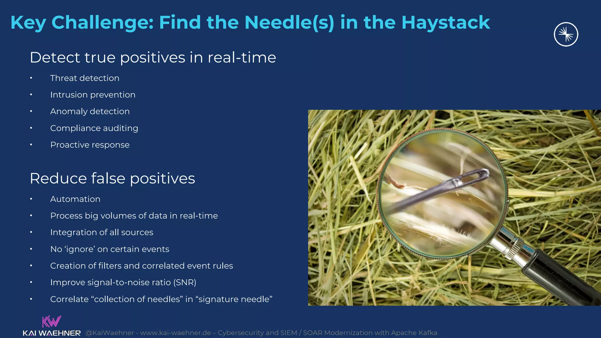 @KaiWaehner - www.kai-waehner.de – Cybersecurity and SIEM / SOAR Modernization with Apache Kafka
Key Challenge: Find the Needle(s) in the Haystack
Detect true positives in real-time
• Threat detection
• Intrusion prevention
• Anomaly detection
• Compliance auditing
• Proactive response
Reduce false positives
• Automation
• Process big volumes of data in real-time
• Integration of all sources
• No ‘ignore’ on certain events
• Creation of filters and correlated event rules
• Improve signal-to-noise ratio (SNR)
• Correlate “collection of needles” in “signature needle”
 