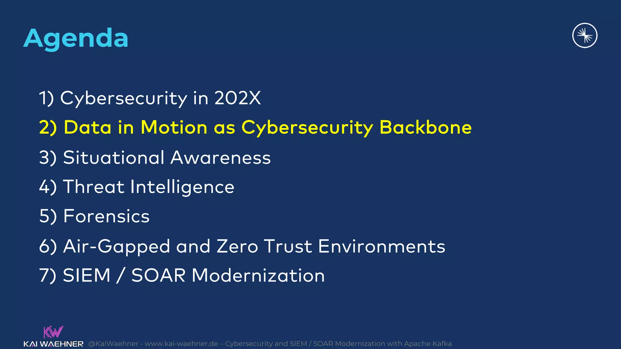 @KaiWaehner - www.kai-waehner.de – Cybersecurity and SIEM / SOAR Modernization with Apache Kafka
Agenda
1) Cybersecurity in 202X
2) Data in Motion as Cybersecurity Backbone
3) Situational Awareness
4) Threat Intelligence
5) Forensics
6) Air-Gapped and Zero Trust Environments
7) SIEM / SOAR Modernization
 