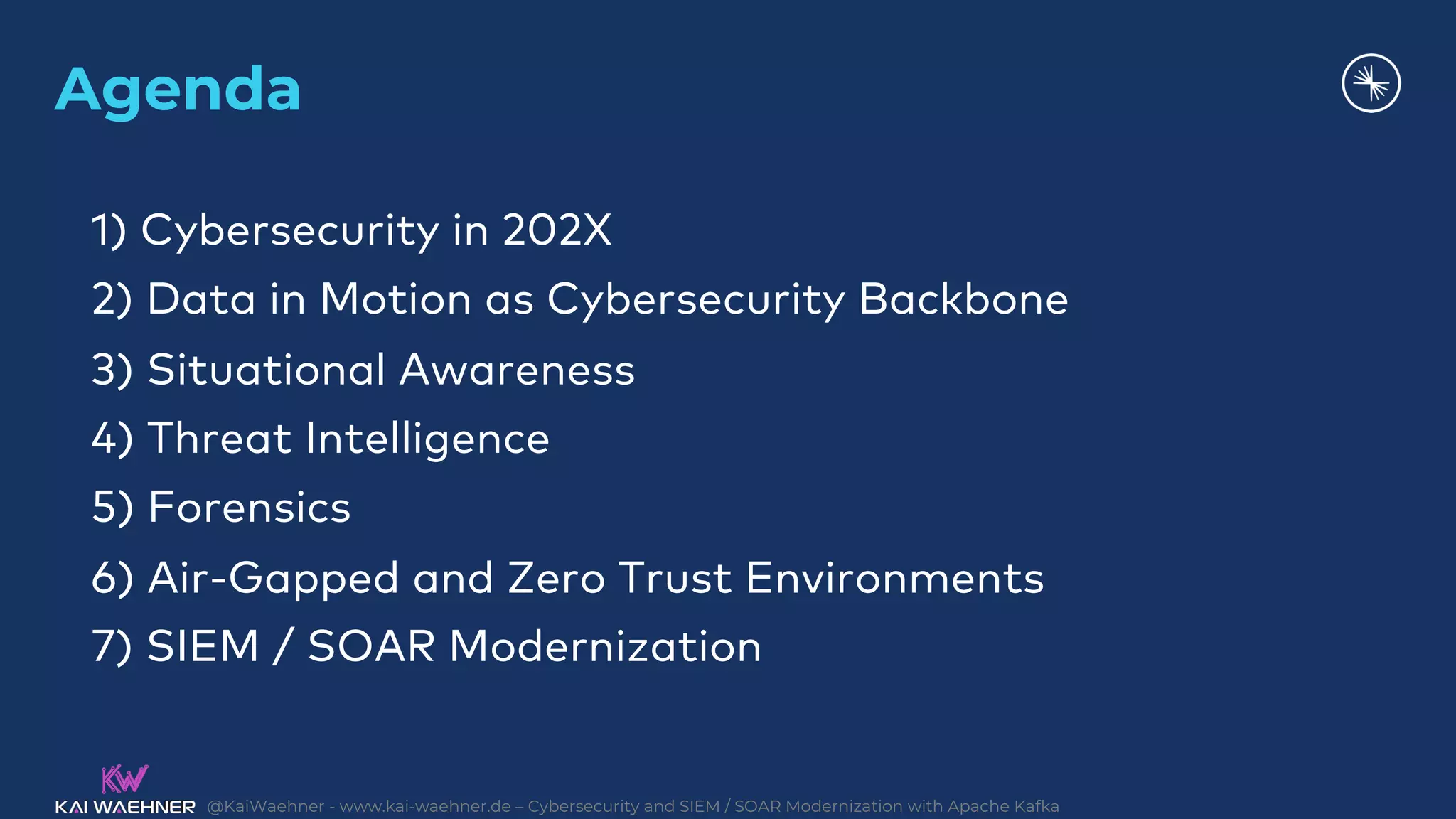 @KaiWaehner - www.kai-waehner.de – Cybersecurity and SIEM / SOAR Modernization with Apache Kafka
Agenda
1) Cybersecurity in 202X
2) Data in Motion as Cybersecurity Backbone
3) Situational Awareness
4) Threat Intelligence
5) Forensics
6) Air-Gapped and Zero Trust Environments
7) SIEM / SOAR Modernization
 