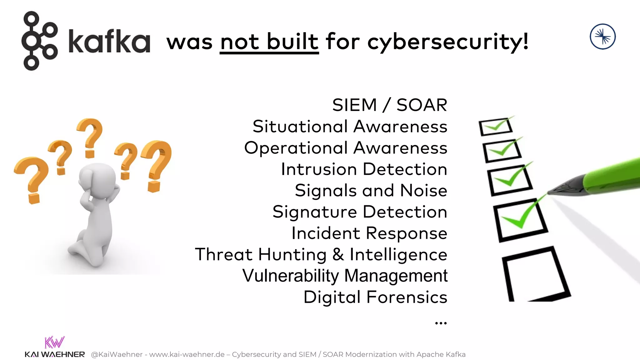@KaiWaehner - www.kai-waehner.de – Cybersecurity and SIEM / SOAR Modernization with Apache Kafka
SIEM / SOAR
Situational Awareness
Operational Awareness
Intrusion Detection
Signals and Noise
Signature Detection
Incident Response
Threat Hunting & Intelligence
Vulnerability Management
Digital Forensics
…
was not built for cybersecurity!
 