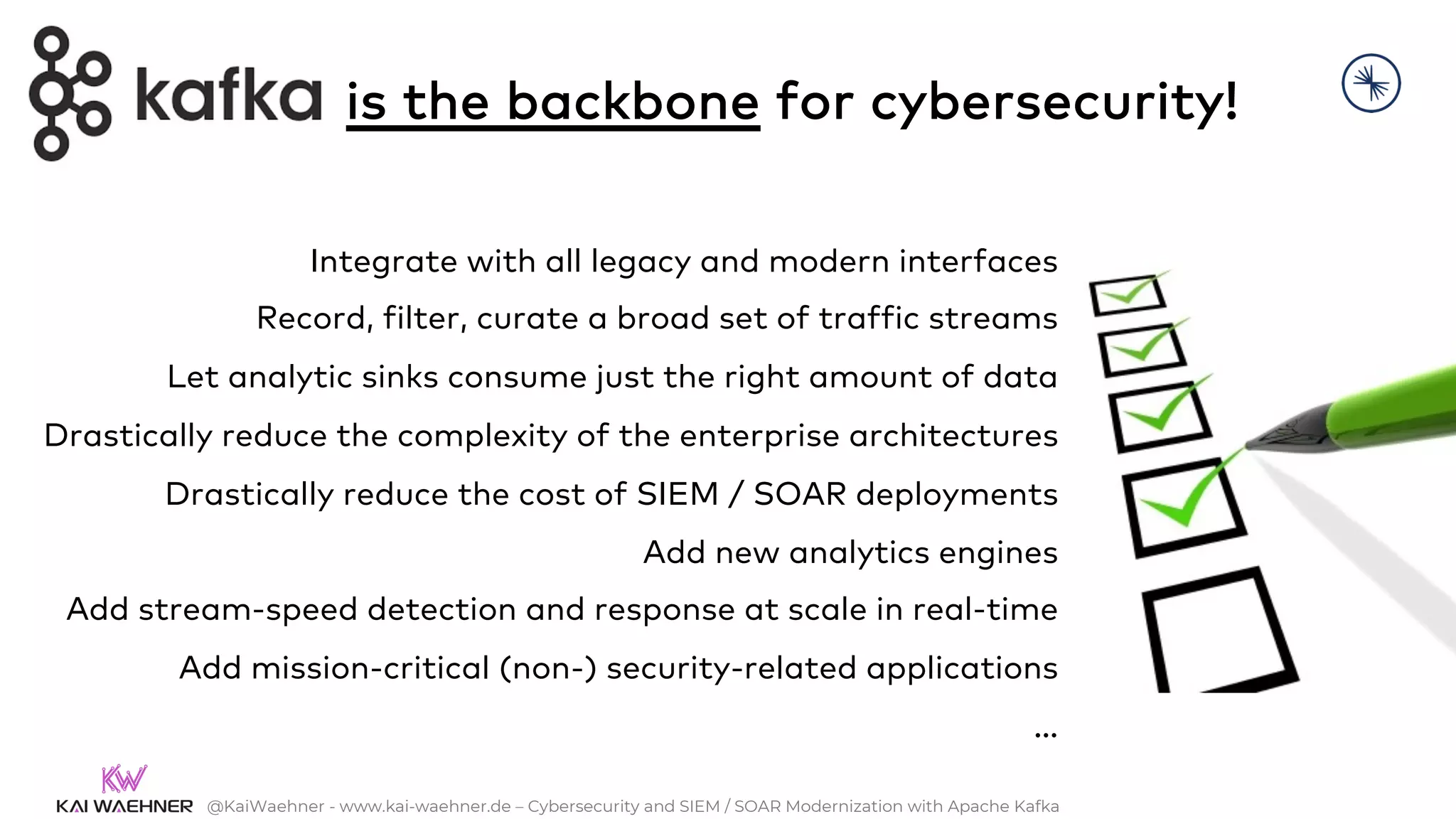 @KaiWaehner - www.kai-waehner.de – Cybersecurity and SIEM / SOAR Modernization with Apache Kafka
Integrate with all legacy and modern interfaces
Record, filter, curate a broad set of traffic streams
Let analytic sinks consume just the right amount of data
Drastically reduce the complexity of the enterprise architectures
Drastically reduce the cost of SIEM / SOAR deployments
Add new analytics engines
Add stream-speed detection and response at scale in real-time
Add mission-critical (non-) security-related applications
…
is the backbone for cybersecurity!
 