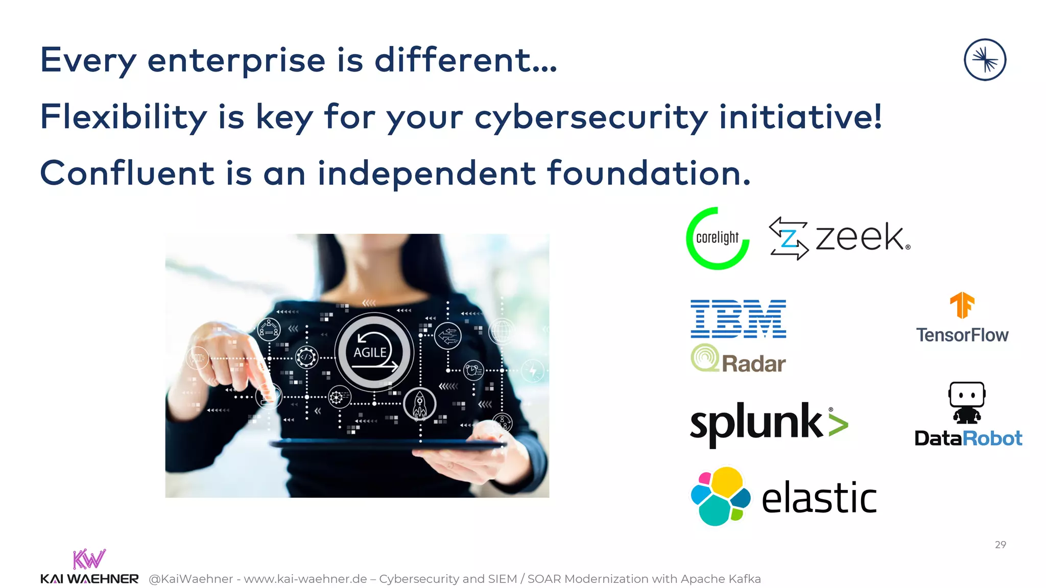 @KaiWaehner - www.kai-waehner.de – Cybersecurity and SIEM / SOAR Modernization with Apache Kafka
Every enterprise is different…
Flexibility is key for your cybersecurity initiative!
Confluent is an independent foundation.
29
 