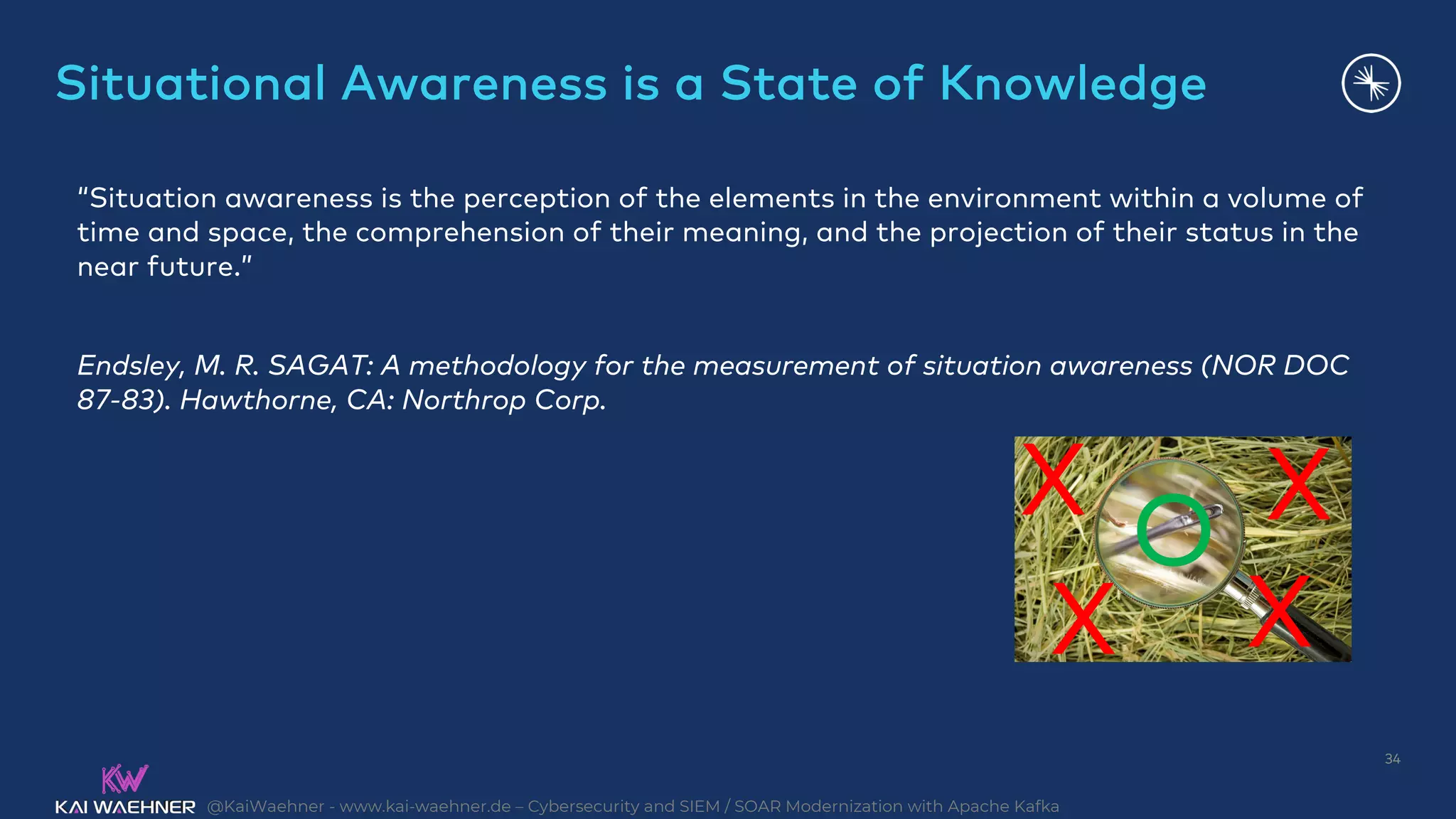 @KaiWaehner - www.kai-waehner.de – Cybersecurity and SIEM / SOAR Modernization with Apache Kafka
Situational Awareness is a State of Knowledge
34
“Situation awareness is the perception of the elements in the environment within a volume of
time and space, the comprehension of their meaning, and the projection of their status in the
near future.”
Endsley, M. R. SAGAT: A methodology for the measurement of situation awareness (NOR DOC
87-83). Hawthorne, CA: Northrop Corp.
X
X X
O X
 