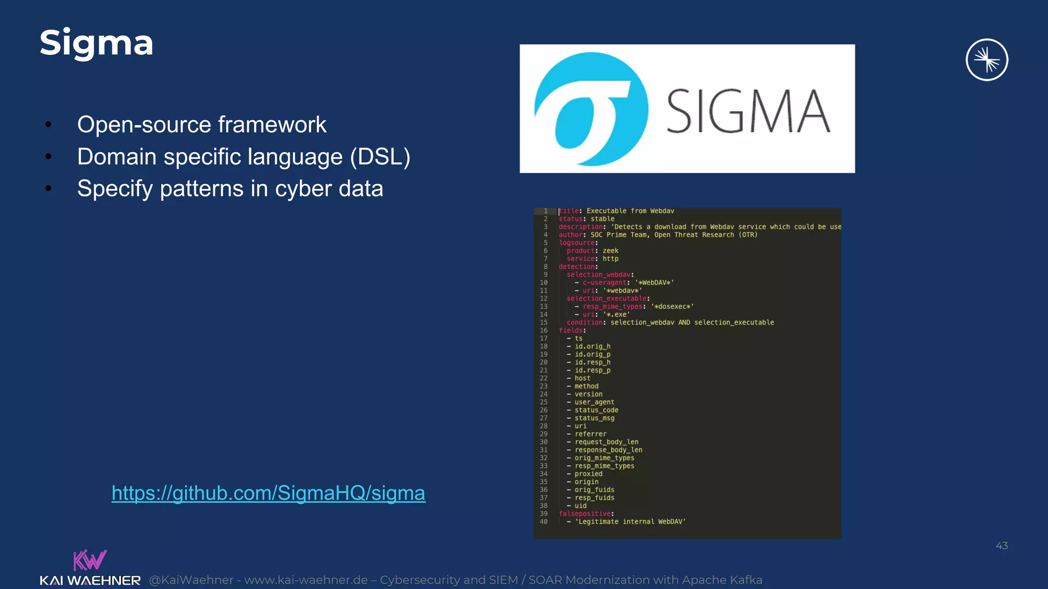 @KaiWaehner - www.kai-waehner.de – Cybersecurity and SIEM / SOAR Modernization with Apache Kafka
Sigma
43
• Open-source framework
• Domain specific language (DSL)
• Specify patterns in cyber data
https://github.com/SigmaHQ/sigma
 