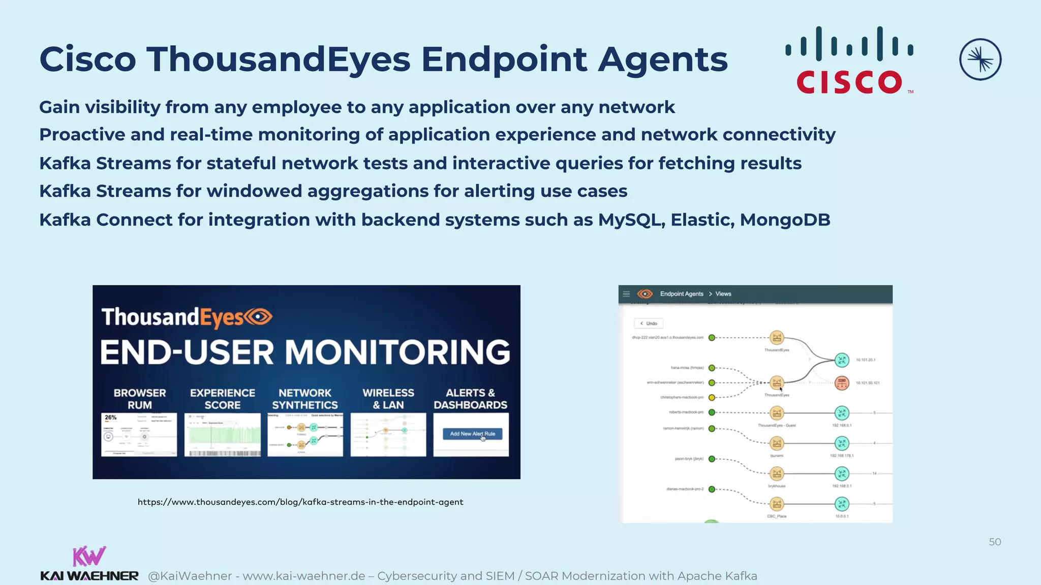 @KaiWaehner - www.kai-waehner.de – Cybersecurity and SIEM / SOAR Modernization with Apache Kafka
Cisco ThousandEyes Endpoint Agents
Gain visibility from any employee to any application over any network
Proactive and real-time monitoring of application experience and network connectivity
Kafka Streams for stateful network tests and interactive queries for fetching results
Kafka Streams for windowed aggregations for alerting use cases
Kafka Connect for integration with backend systems such as MySQL, Elastic, MongoDB
50
https://www.thousandeyes.com/blog/kafka-streams-in-the-endpoint-agent
 