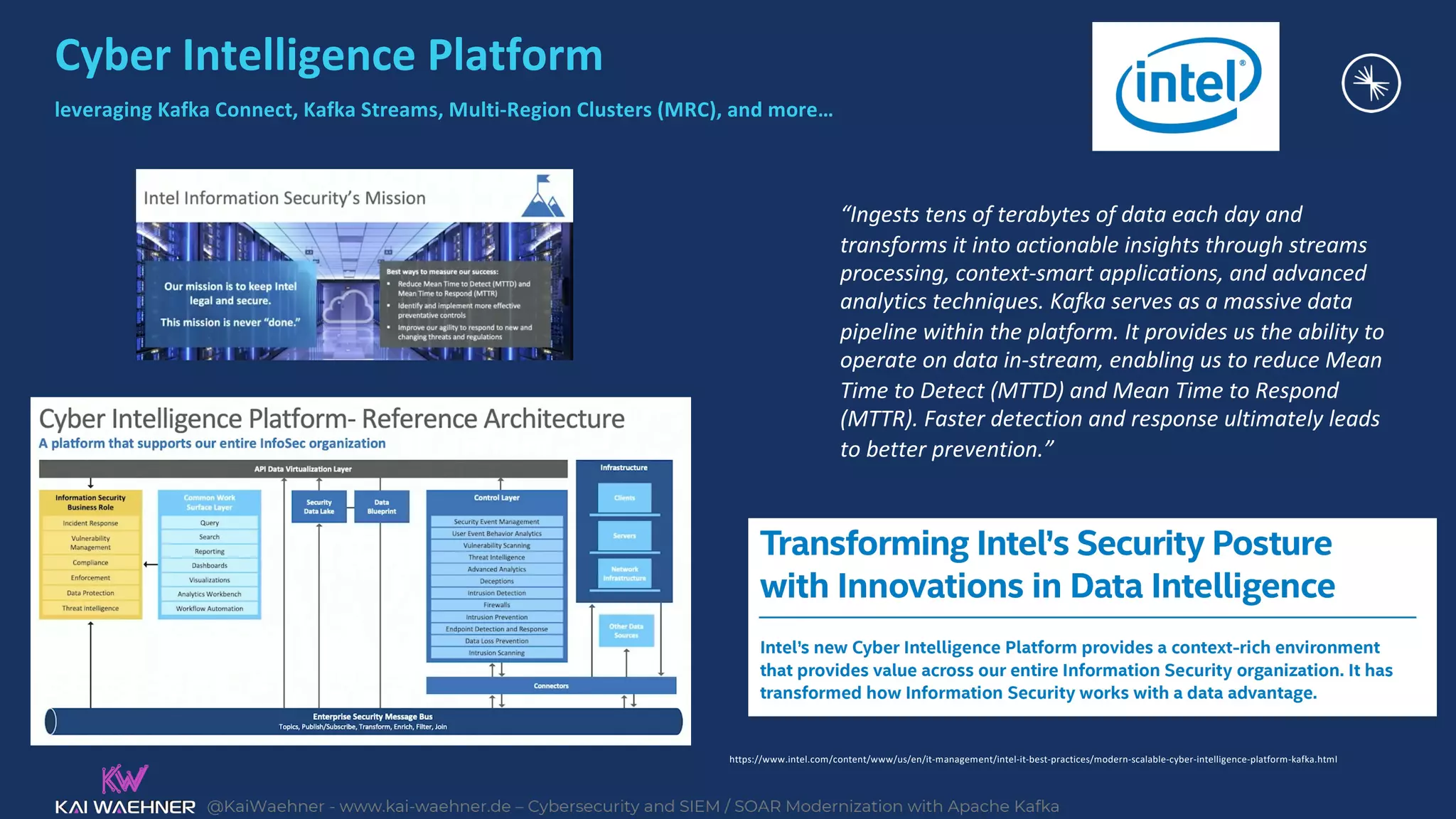@KaiWaehner - www.kai-waehner.de – Cybersecurity and SIEM / SOAR Modernization with Apache Kafka
Cyber Intelligence Platform
leveraging Kafka Connect, Kafka Streams, Multi-Region Clusters (MRC), and more…
https://www.intel.com/content/www/us/en/it-management/intel-it-best-practices/modern-scalable-cyber-intelligence-platform-kafka.html
“Ingests tens of terabytes of data each day and
transforms it into actionable insights through streams
processing, context-smart applications, and advanced
analytics techniques. Kafka serves as a massive data
pipeline within the platform. It provides us the ability to
operate on data in-stream, enabling us to reduce Mean
Time to Detect (MTTD) and Mean Time to Respond
(MTTR). Faster detection and response ultimately leads
to better prevention.”
 