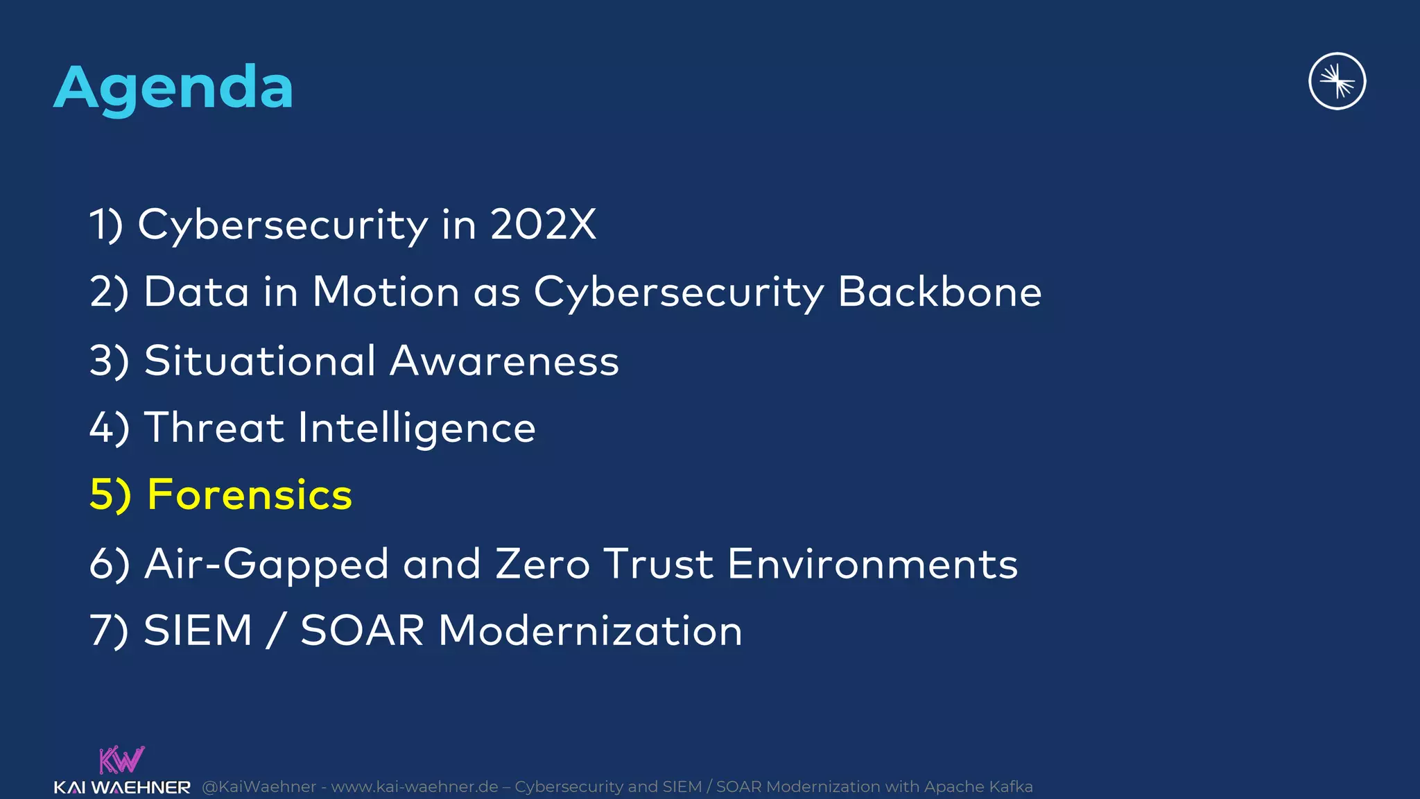 @KaiWaehner - www.kai-waehner.de – Cybersecurity and SIEM / SOAR Modernization with Apache Kafka
Agenda
1) Cybersecurity in 202X
2) Data in Motion as Cybersecurity Backbone
3) Situational Awareness
4) Threat Intelligence
5) Forensics
6) Air-Gapped and Zero Trust Environments
7) SIEM / SOAR Modernization
 