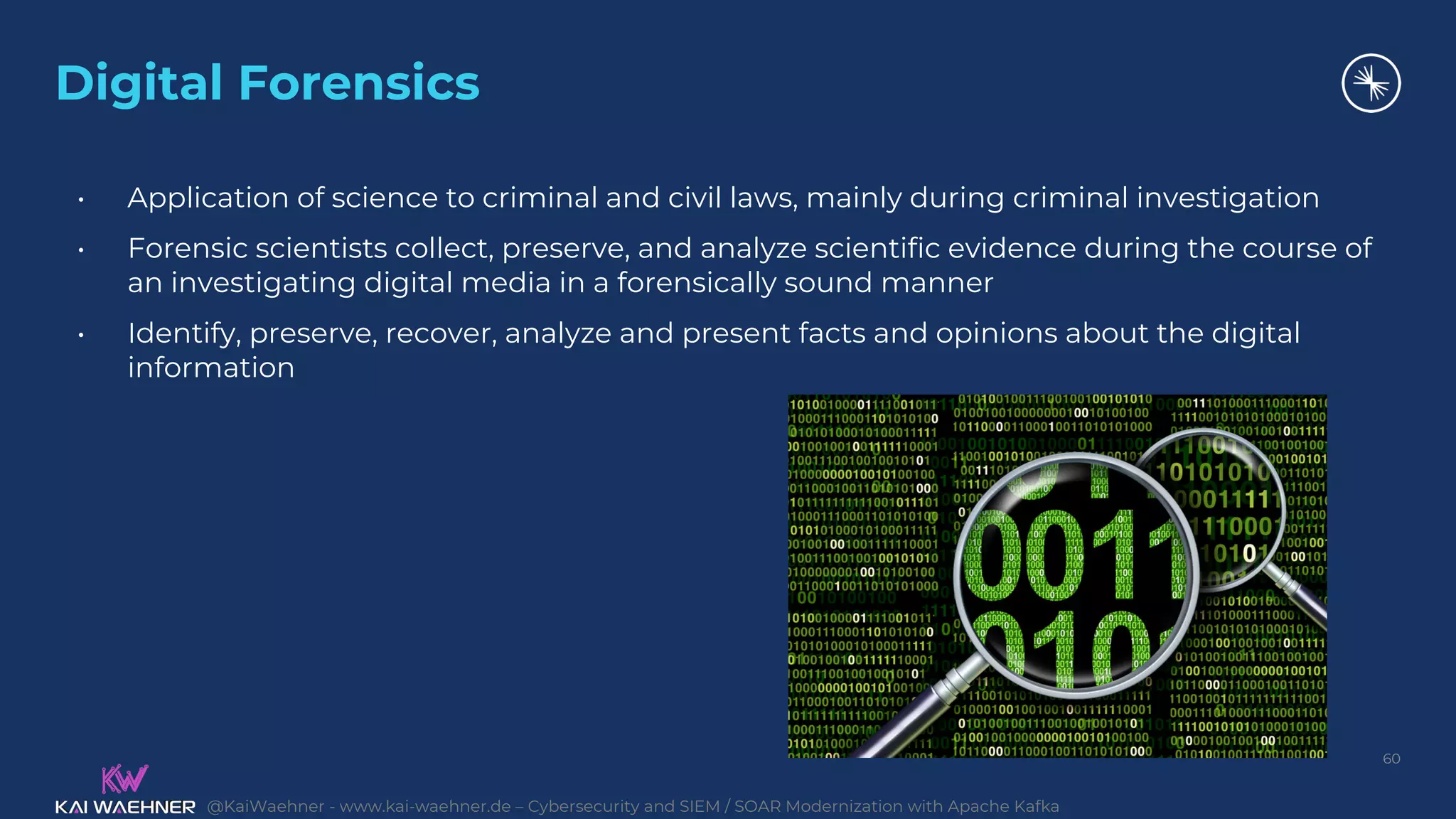 @KaiWaehner - www.kai-waehner.de – Cybersecurity and SIEM / SOAR Modernization with Apache Kafka
Digital Forensics
60
• Application of science to criminal and civil laws, mainly during criminal investigation
• Forensic scientists collect, preserve, and analyze scientific evidence during the course of
an investigating digital media in a forensically sound manner
• Identify, preserve, recover, analyze and present facts and opinions about the digital
information
 