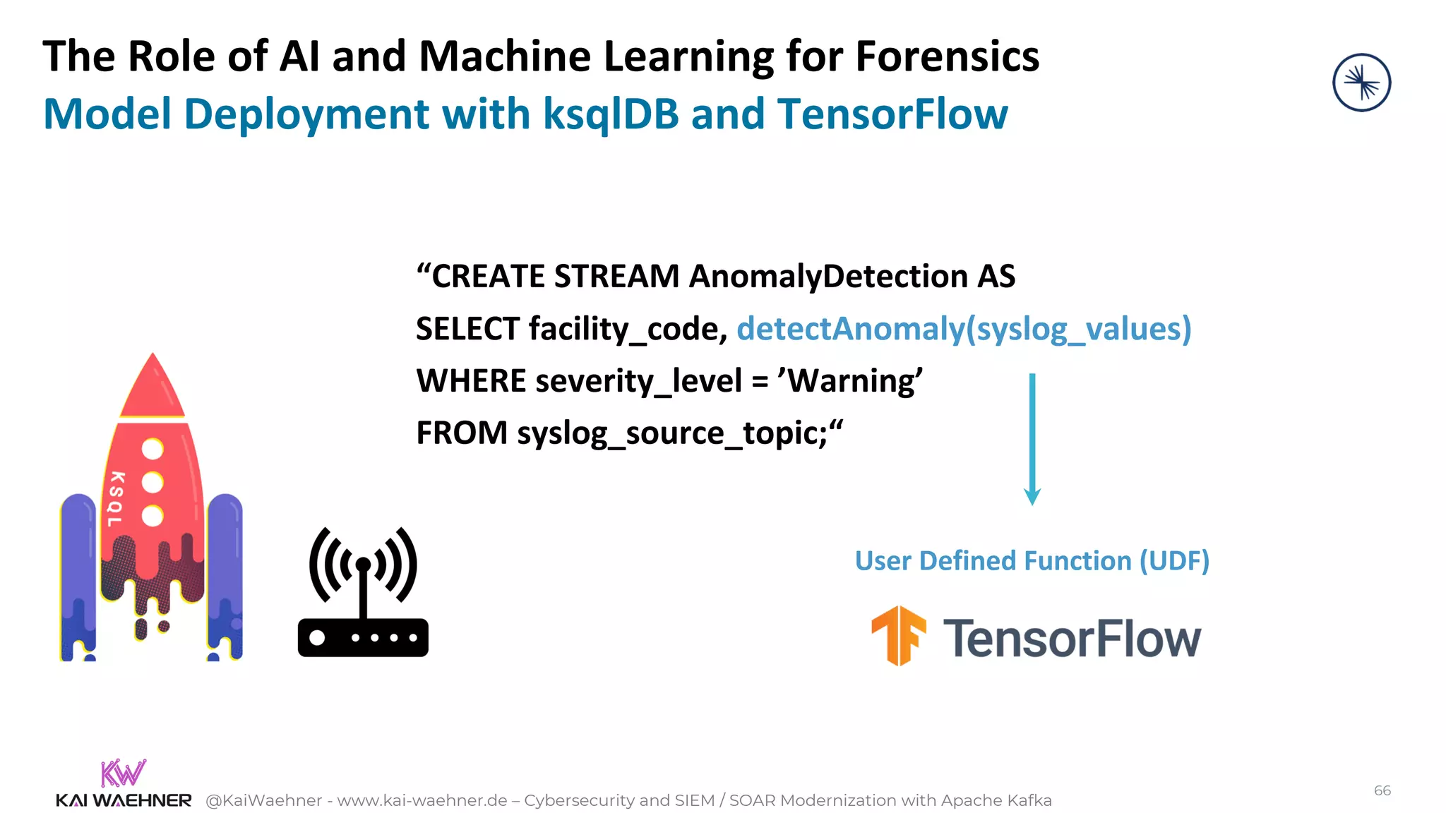 @KaiWaehner - www.kai-waehner.de – Cybersecurity and SIEM / SOAR Modernization with Apache Kafka
“CREATE STREAM AnomalyDetection AS
SELECT facility_code, detectAnomaly(syslog_values)
WHERE severity_level = ’Warning’
FROM syslog_source_topic;“
User Defined Function (UDF)
66
The Role of AI and Machine Learning for Forensics
Model Deployment with ksqlDB and TensorFlow
 