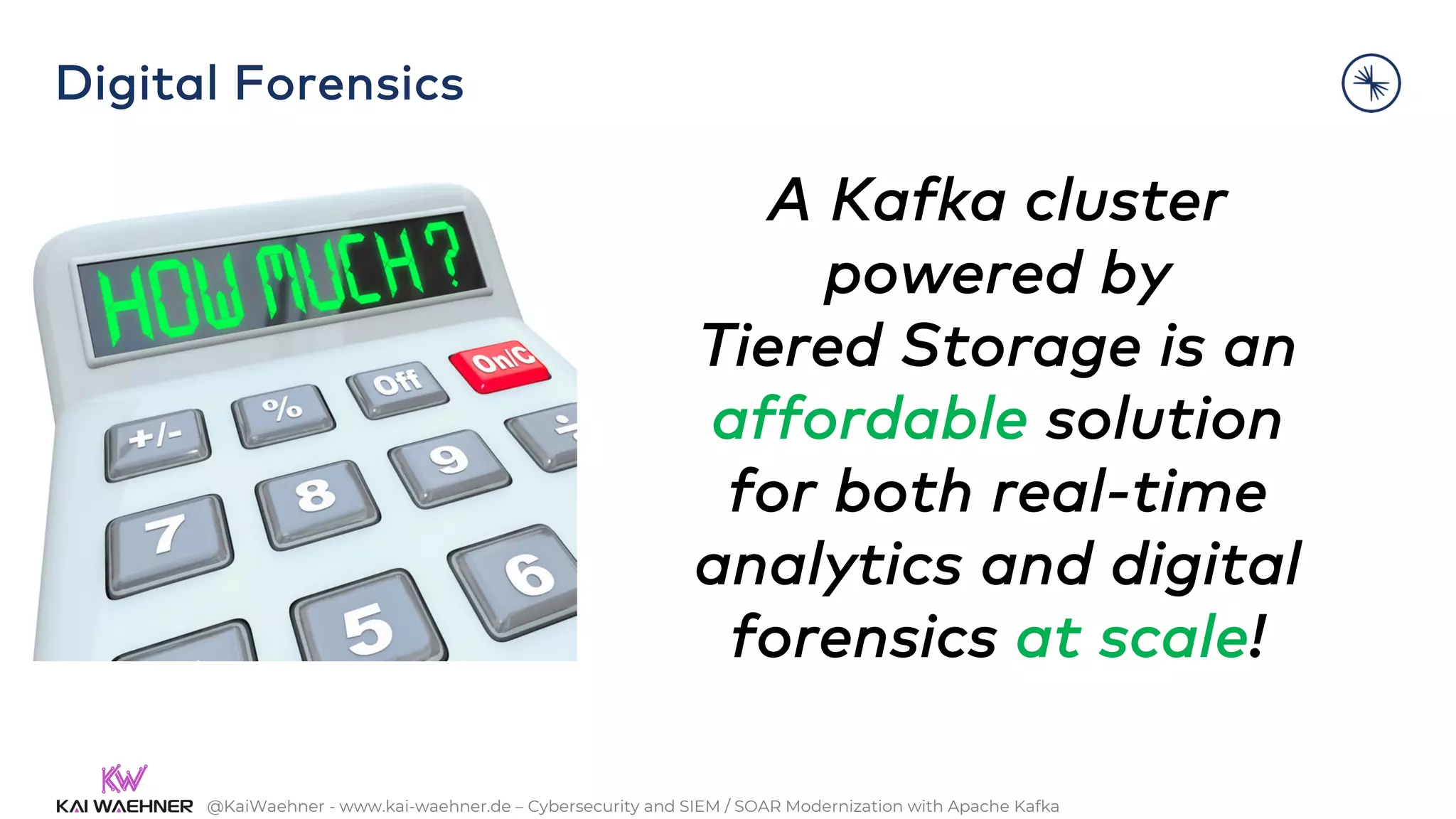 @KaiWaehner - www.kai-waehner.de – Cybersecurity and SIEM / SOAR Modernization with Apache Kafka
A Kafka cluster
powered by
Tiered Storage is an
affordable solution
for both real-time
analytics and digital
forensics at scale!
Digital Forensics
 