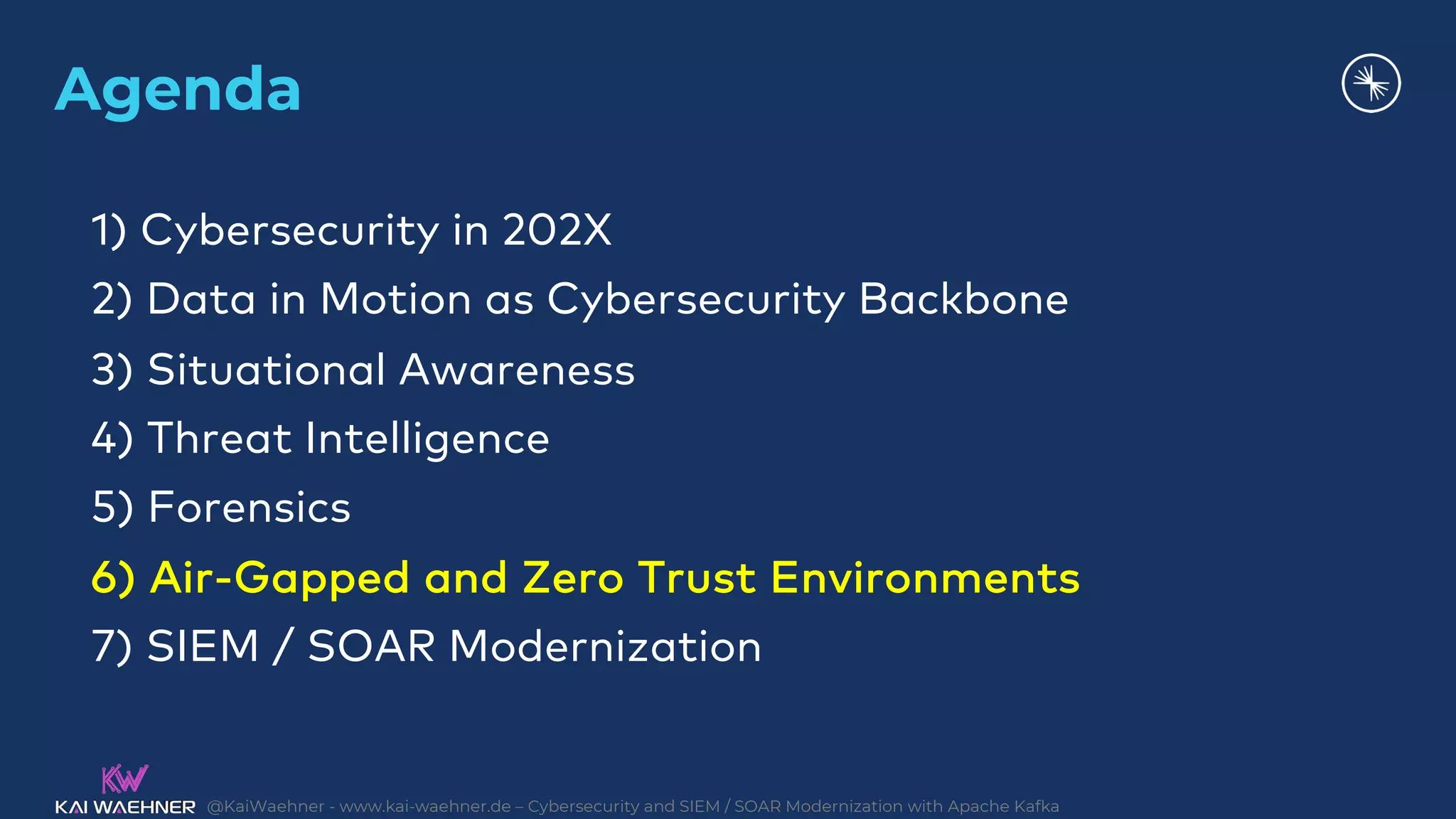 @KaiWaehner - www.kai-waehner.de – Cybersecurity and SIEM / SOAR Modernization with Apache Kafka
Agenda
1) Cybersecurity in 202X
2) Data in Motion as Cybersecurity Backbone
3) Situational Awareness
4) Threat Intelligence
5) Forensics
6) Air-Gapped and Zero Trust Environments
7) SIEM / SOAR Modernization
 