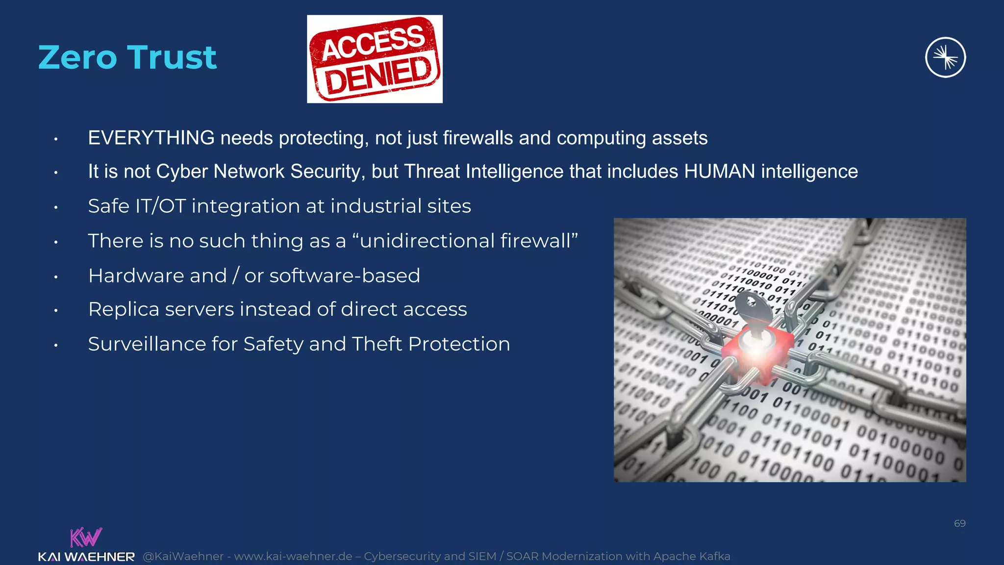 @KaiWaehner - www.kai-waehner.de – Cybersecurity and SIEM / SOAR Modernization with Apache Kafka
Zero Trust
69
• EVERYTHING needs protecting, not just firewalls and computing assets
• It is not Cyber Network Security, but Threat Intelligence that includes HUMAN intelligence
• Safe IT/OT integration at industrial sites
• There is no such thing as a “unidirectional firewall”
• Hardware and / or software-based
• Replica servers instead of direct access
• Surveillance for Safety and Theft Protection
 