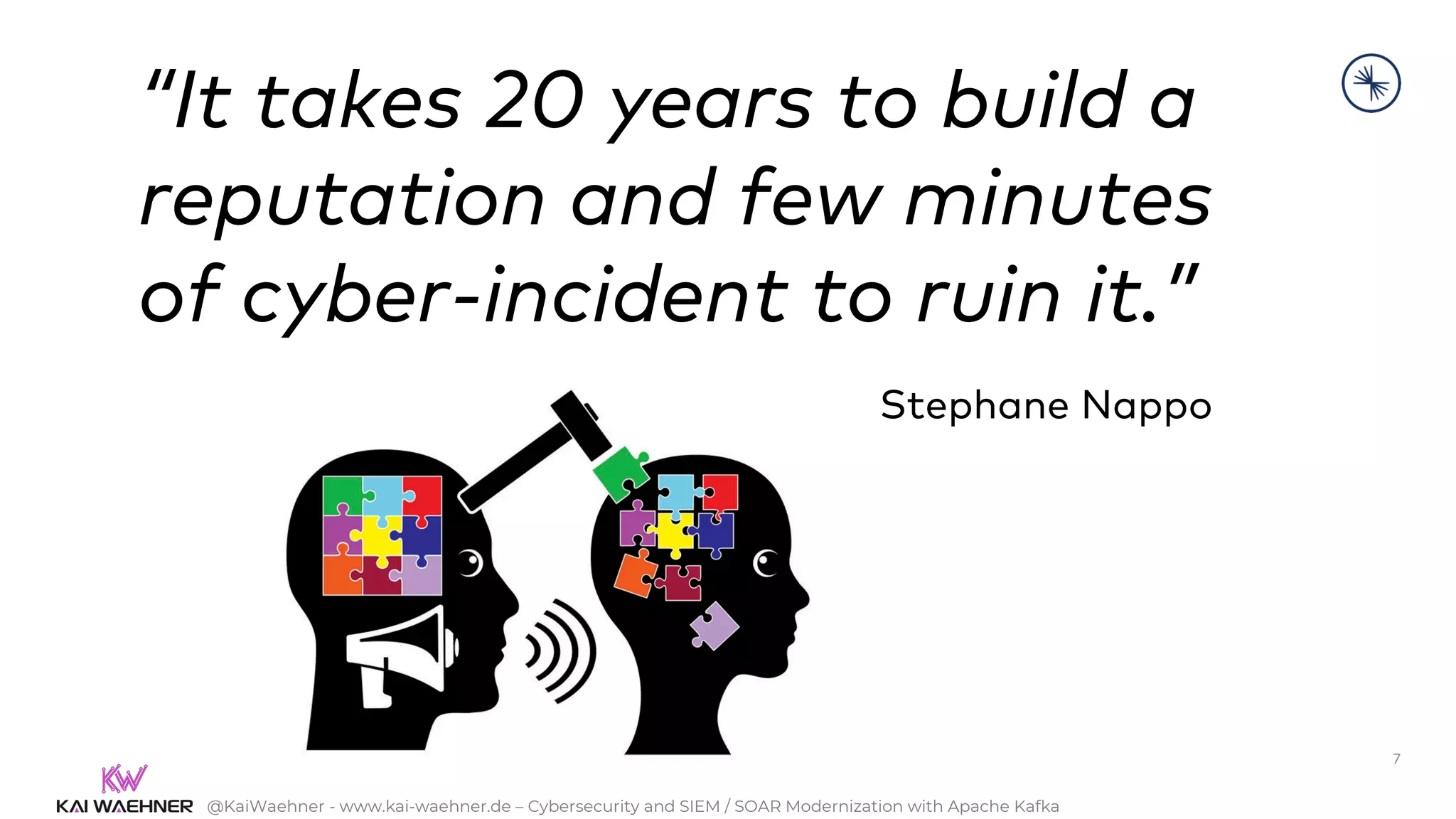 @KaiWaehner - www.kai-waehner.de – Cybersecurity and SIEM / SOAR Modernization with Apache Kafka
7
“It takes 20 years to build a
reputation and few minutes
of cyber-incident to ruin it.”
Stephane Nappo
 