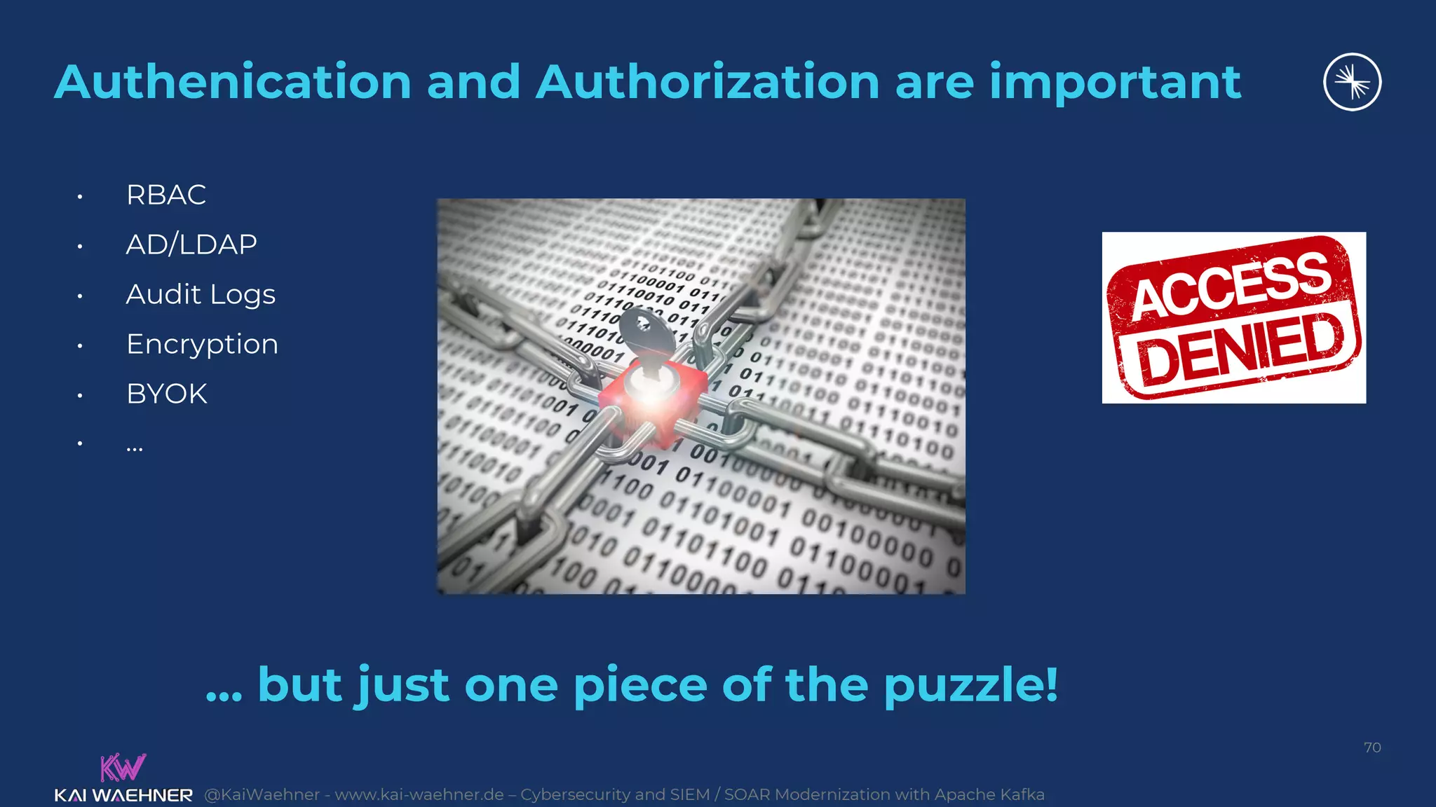 @KaiWaehner - www.kai-waehner.de – Cybersecurity and SIEM / SOAR Modernization with Apache Kafka
Authenication and Authorization are important
70
• RBAC
• AD/LDAP
• Audit Logs
• Encryption
• BYOK
• …
… but just one piece of the puzzle!
 