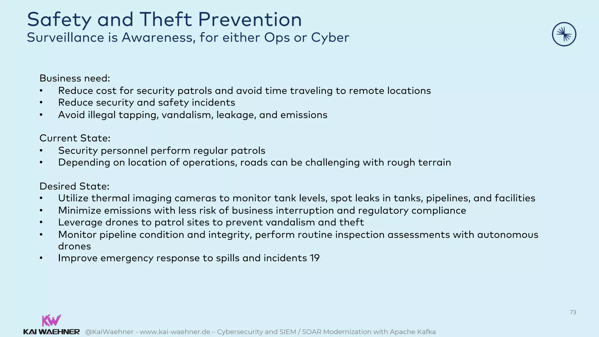 @KaiWaehner - www.kai-waehner.de – Cybersecurity and SIEM / SOAR Modernization with Apache Kafka
Safety and Theft Prevention
Surveillance is Awareness, for either Ops or Cyber
73
Business need:
• Reduce cost for security patrols and avoid time traveling to remote locations
• Reduce security and safety incidents
• Avoid illegal tapping, vandalism, leakage, and emissions
Current State:
• Security personnel perform regular patrols
• Depending on location of operations, roads can be challenging with rough terrain
Desired State:
• Utilize thermal imaging cameras to monitor tank levels, spot leaks in tanks, pipelines, and facilities
• Minimize emissions with less risk of business interruption and regulatory compliance
• Leverage drones to patrol sites to prevent vandalism and theft
• Monitor pipeline condition and integrity, perform routine inspection assessments with autonomous
drones
• Improve emergency response to spills and incidents 19
 