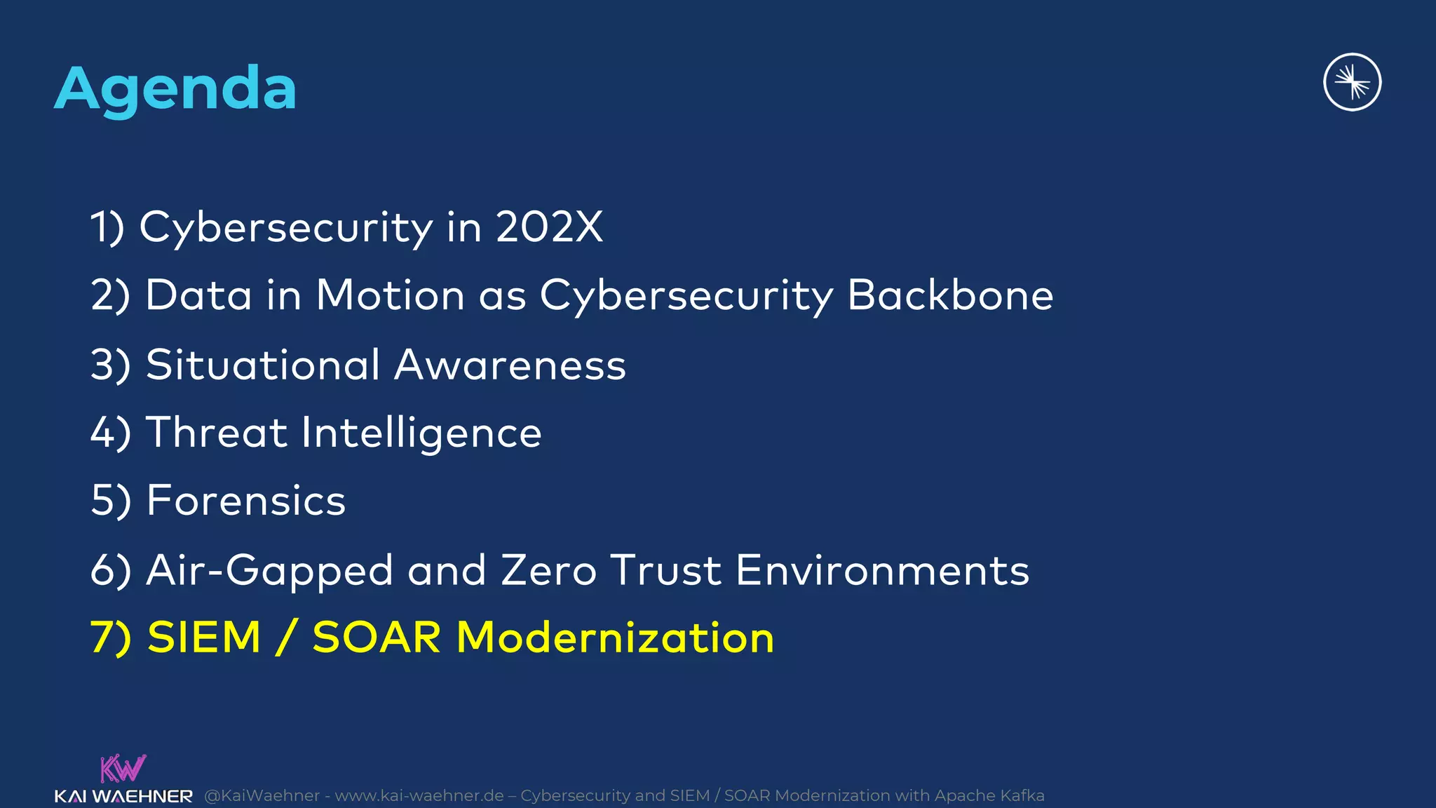 @KaiWaehner - www.kai-waehner.de – Cybersecurity and SIEM / SOAR Modernization with Apache Kafka
Agenda
1) Cybersecurity in 202X
2) Data in Motion as Cybersecurity Backbone
3) Situational Awareness
4) Threat Intelligence
5) Forensics
6) Air-Gapped and Zero Trust Environments
7) SIEM / SOAR Modernization
 