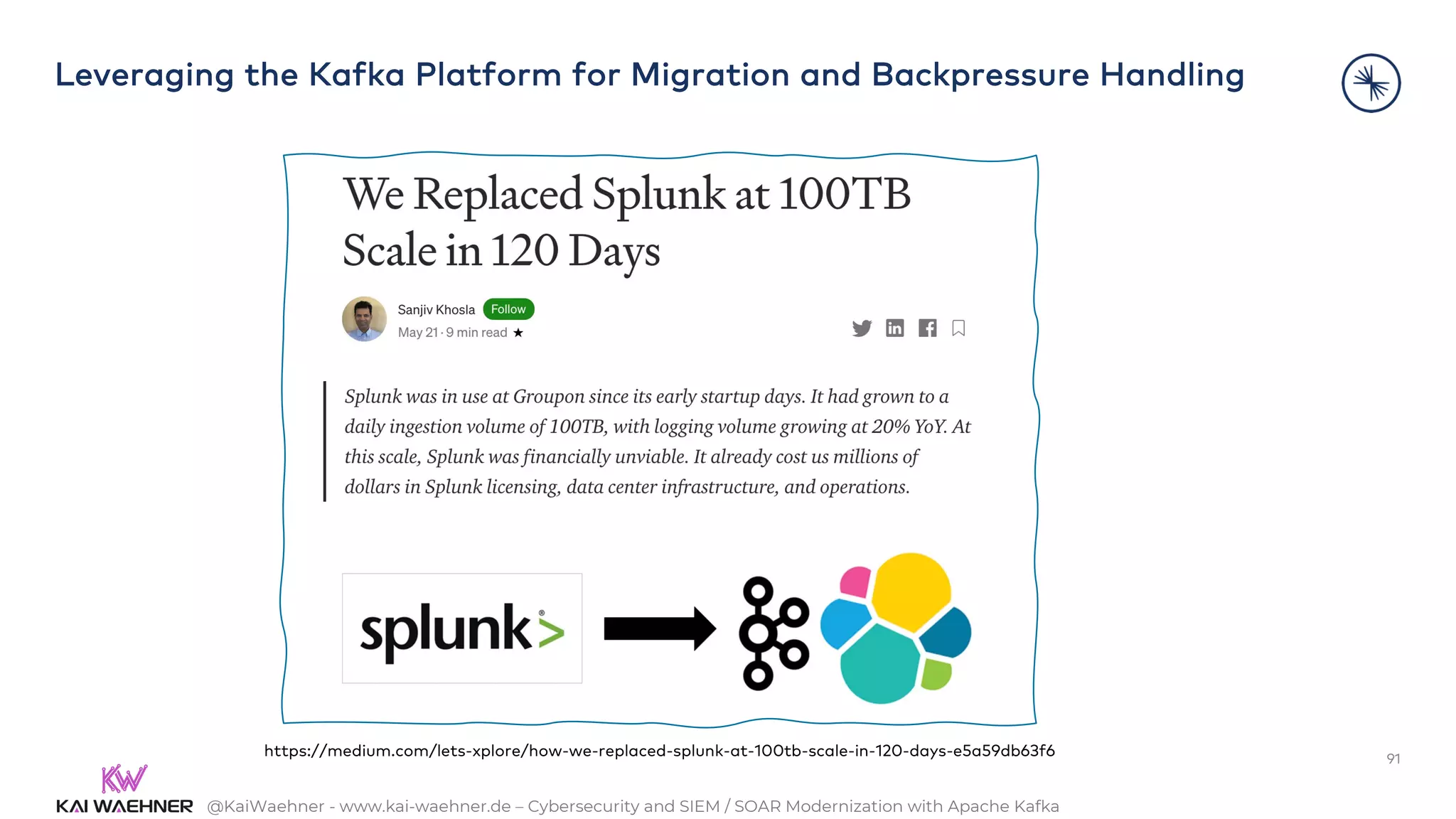 @KaiWaehner - www.kai-waehner.de – Cybersecurity and SIEM / SOAR Modernization with Apache Kafka
Leveraging the Kafka Platform for Migration and Backpressure Handling
91
https://medium.com/lets-xplore/how-we-replaced-splunk-at-100tb-scale-in-120-days-e5a59db63f6
 