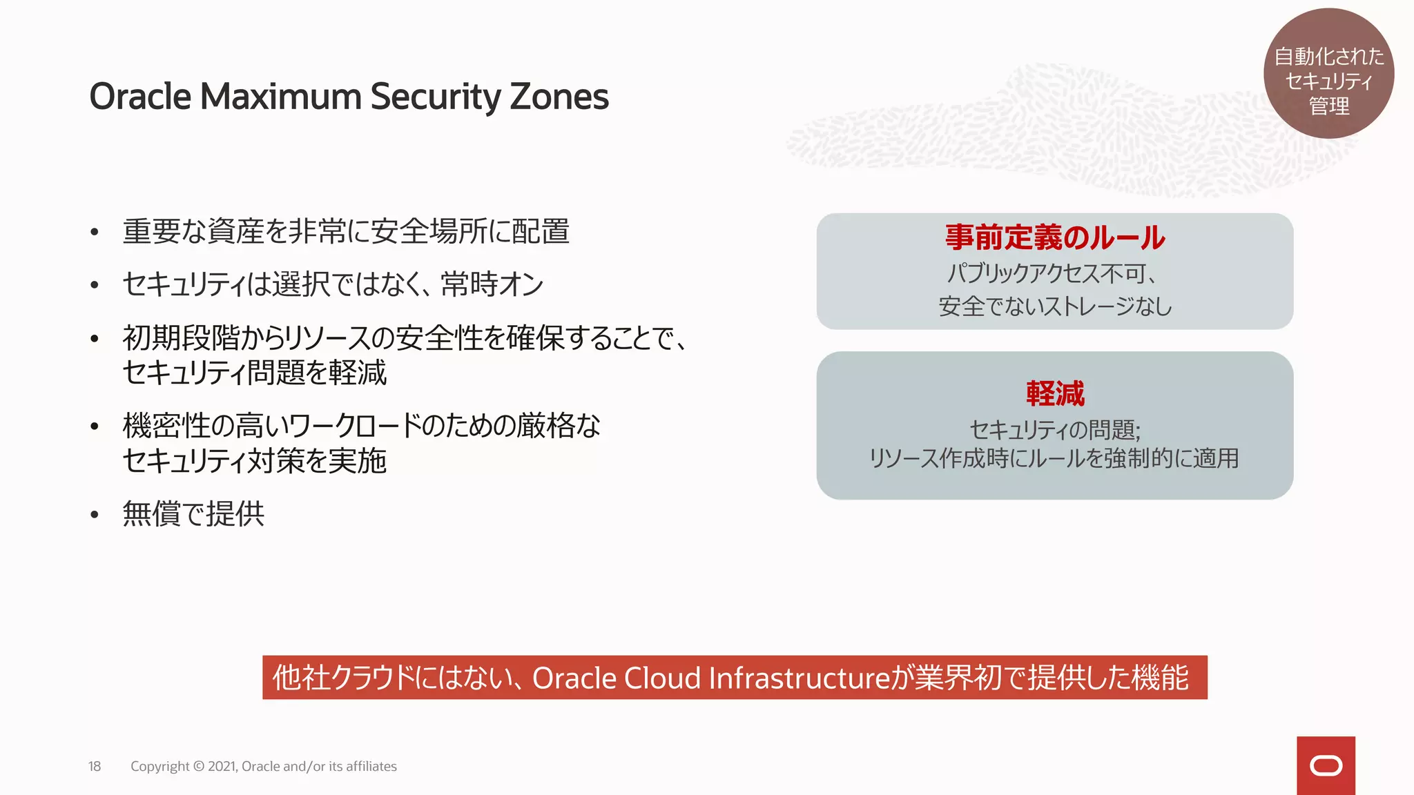 Oracle Maximum Security Zones
Copyright © 2021, Oracle and/or its affiliates
18
• 重要な資産を非常に安全場所に配置
• セキュリティは選択ではなく、常時オン
• 初期段階からリソースの安全性を確保することで、
セキュリティ問題を軽減
• 機密性の高いワークロードのための厳格な
セキュリティ対策を実施
• 無償で提供
事前定義のルール
パブリックアクセス不可、
安全でないストレージなし
軽減
セキュリティの問題;
リソース作成時にルールを強制的に適用
他社クラウドにはない、Oracle Cloud Infrastructureが業界初で提供した機能
自動化された
セキュリティ
管理
 