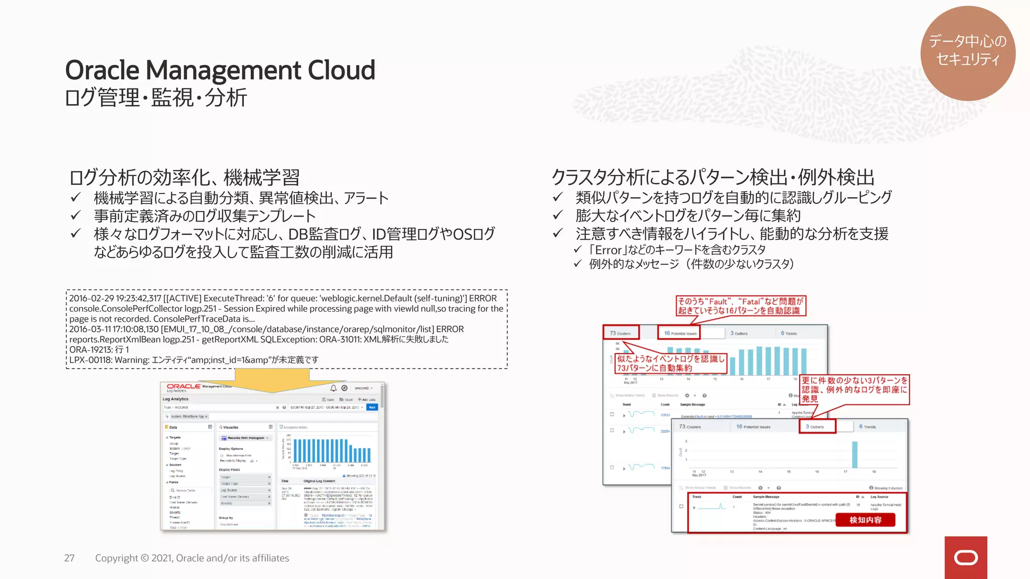 Oracle Management Cloud
ログ管理・監視・分析
27 Copyright © 2021, Oracle and/or its affiliates
ログ分析の効率化、機械学習
✓ 機械学習による自動分類、異常値検出、アラート
✓ 事前定義済みのログ収集テンプレート
✓ 様々なログフォーマットに対応し、DB監査ログ、ID管理ログやOSログ
などあらゆるログを投入して監査工数の削減に活用
クラスタ分析によるパターン検出・例外検出
✓ 類似パターンを持つログを自動的に認識しグルーピング
✓ 膨大なイベントログをパターン毎に集約
✓ 注意すべき情報をハイライトし、能動的な分析を支援
✓ 「Error」などのキーワードを含むクラスタ
✓ 例外的なメッセージ（件数の少ないクラスタ）
2016-02-29 19:23:42,317 [[ACTIVE] ExecuteThread: '6' for queue: 'weblogic.kernel.Default (self-tuning)'] ERROR
console.ConsolePerfCollector logp.251 - Session Expired while processing page with viewId null,so tracing for the
page is not recorded. ConsolePerfTraceData is...
2016-03-11 17:10:08,130 [EMUI_17_10_08_/console/database/instance/orarep/sqlmonitor/list] ERROR
reports.ReportXmlBean logp.251 - getReportXML SQLException: ORA-31011: XML解析に失敗しました
ORA-19213: 行 1
LPX-00118: Warning: エンティティ“amp;inst_id=1&amp”が未定義です
データ中心の
セキュリティ
 