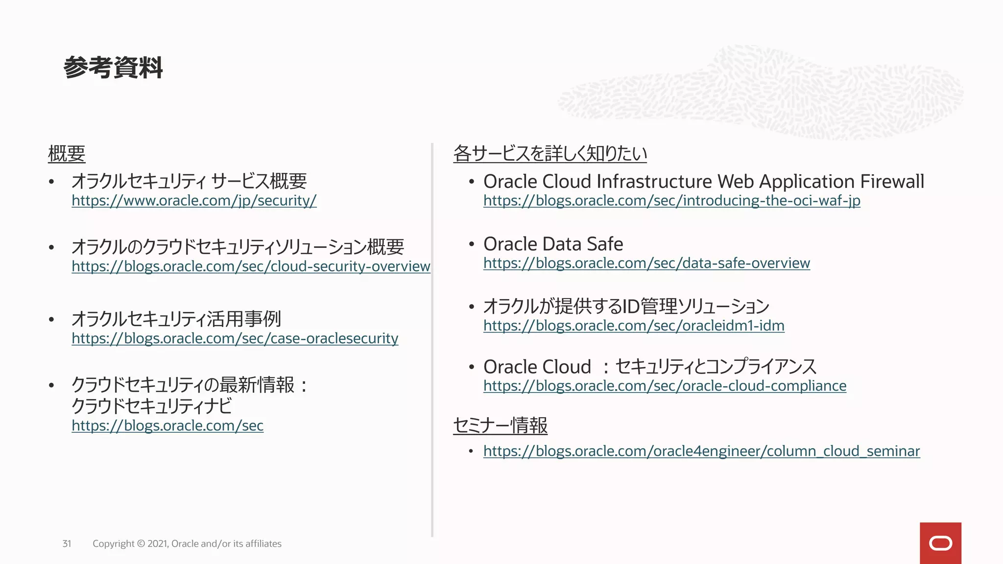 参考資料
31 Copyright © 2021, Oracle and/or its affiliates
概要
• オラクルセキュリティ サービス概要
https://www.oracle.com/jp/security/
• オラクルのクラウドセキュリティソリューション概要
https://blogs.oracle.com/sec/cloud-security-overview
• オラクルセキュリティ活用事例
https://blogs.oracle.com/sec/case-oraclesecurity
• クラウドセキュリティの最新情報：
クラウドセキュリティナビ
https://blogs.oracle.com/sec
各サービスを詳しく知りたい
• Oracle Cloud Infrastructure Web Application Firewall
https://blogs.oracle.com/sec/introducing-the-oci-waf-jp
• Oracle Data Safe
https://blogs.oracle.com/sec/data-safe-overview
• オラクルが提供するID管理ソリューション
https://blogs.oracle.com/sec/oracleidm1-idm
• Oracle Cloud ：セキュリティとコンプライアンス
https://blogs.oracle.com/sec/oracle-cloud-compliance
セミナー情報
• https://blogs.oracle.com/oracle4engineer/column_cloud_seminar
 
