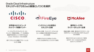 Oracle Cloud Infrastructure
セキュリティのプロもSaaS基盤としてOCIを選択
Copyright © 2021, Oracle and/or its affiliates
12
世界最大のコンピュータ
ネットワーク機器ベンダー
ハードウェアやソフトウェアセンサーから
テレメトリー情報を収集し、データを高度な
機械学習技術によって分析するSaaS
(Cisco Tetration) でOCIを採用
数千コア以上の大規模アプリケーションを
2ヶ月で稼働
インテリジェンス主導型の
セキュリティ企業
なりすまし攻撃、フィッシング、スパムによる
Eメール脅威の対策を提供するSaaSで
OCIを採用
高度なリアルタイム分析をベアメタル・
インスタンスを活用することでクラウドで実現
業界をリードする
サイバーセキュリティ企業
脅威の識別、調査、解決を行うクラウドベースの
SIEMソリューション(McAfee ESM Cloud)で
OCIを採用
他社クラウドに比べ1/4のコストで実現
60万データソースにおける1秒当たり
50万イベントをサポート
 