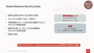 Oracle Maximum Security Zones
Copyright © 2021, Oracle and/or its affiliates
18
• 重要な資産を非常に安全場所に配置
• セキュリティは選択ではなく、常時オン
• 初期段階からリソースの安全性を確保することで、
セキュリティ問題を軽減
• 機密性の高いワークロードのための厳格な
セキュリティ対策を実施
• 無償で提供
事前定義のルール
パブリックアクセス不可、
安全でないストレージなし
軽減
セキュリティの問題;
リソース作成時にルールを強制的に適用
他社クラウドにはない、Oracle Cloud Infrastructureが業界初で提供した機能
自動化された
セキュリティ
管理
 