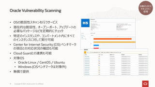 • OSの脆弱性スキャンを行うサービス
• 潜在的な脆弱性、オープン・ポート、アップデートの
必要なパッケージなどを定期的にチェック
• 特定のインスタンスや、コンパートメント内にすべて
のインスタンスに対して実行可能
• Center for Internet Security (CIS) ベンチマーク
の項目との対応状況の確認も可能
• Cloud Guardとの連携も可能
• 対象OS
• Oracle Linux / CentOS / Ubuntu
• Windows (CISベンチマークは対象外)
• 無償で提供
Oracle Vulnerability Scanning
Copyright © 2021, Oracle and/or its affiliates
19
自動化された
セキュリティ
管理
 