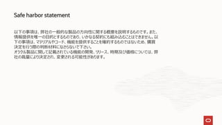 Safe harbor statement
以下の事項は、弊社の一般的な製品の方向性に関する概要を説明するものです。また、
情報提供を唯一の目的とするものであり、いかなる契約にも組み込むことはできません。以
下の事項は、マテリアルやコード、機能を提供することを確約するものではないため、購買
決定を行う際の判断材料になさらないで下さい。
オラクル製品に関して記載されている機能の開発、リリース、時期及び価格については、弊
社の裁量により決定され、変更される可能性があります。
 