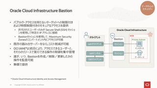 • パブリック・アクセスを持たないターゲットへの制限付き
および時間制限付きのセキュアなアクセスを提供
• 許可されたユーザーのみが Secure Shell (SSH) セッショ
ンを使用して特定の IP アドレスに接続
• Bastionセッションを使用して、Maximum Security
Zonesのコンパートメント内にアクセスが可能
• 既存の踏み台サーバーをなくしコスト削減が可能
• OCI IAM(*)と統合により、アクセスできるユーザーと、
それらのリソースで実行できる操作の制御を集中管理
• 誰が、いつ、Bastionを作成／削除／更新したかの
操作を監査可能
• 無償で提供
Oracle Cloud Infrastructure Bastion
Copyright © 2021, Oracle and/or its affiliates
24
データ中心の
セキュリティ
クライアント
sshクライアント
sshトンネル
DBクライアント
Oracle Cloud Infrastructure
VCN
Bastion Private Subnet
インスタンス
データベース
セッション
セッション
* Oracle Cloud Infrastructure Identity and Access Management
 
