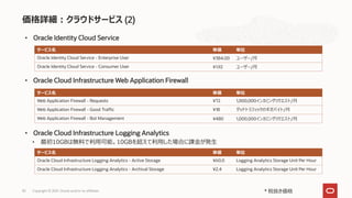 価格詳細：クラウドサービス (2)
30 Copyright © 2021, Oracle and/or its affiliates
• Oracle Identity Cloud Service
• Oracle Cloud Infrastructure Web Application Firewall
* 税抜き価格
サービス名 単価 単位
Oracle Identity Cloud Service - Enterprise User ¥384.00 ユーザー/月
Oracle Identity Cloud Service - Consumer User ¥1.92 ユーザー/月
サービス名 単価 単位
Web Application Firewall - Requests ¥72 1,000,000インカミングリクエスト/月
Web Application Firewall - Good Traffic ¥18 グッドトラフィックのギガバイト/月
Web Application Firewall - Bot Management ¥480 1,000,000インカミングリクエスト/月
• Oracle Cloud Infrastructure Logging Analytics
サービス名 単価 単位
Oracle Cloud Infrastructure Logging Analytics - Active Storage ¥60.0 Logging Analytics Storage Unit Per Hour
Oracle Cloud Infrastructure Logging Analytics - Archival Storage ¥2.4 Logging Analytics Storage Unit Per Hour
• 最初10GBは無料で利用可能。10GBを超えて利用した場合に課金が発生
 