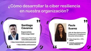 ¿Cómo desarrollar la ciber resiliencia
en nuestra organización?
Santiago
Cavanna
Especialista
Ciberseguridad
uAdecuarse Think Tank
(www.Adecuarse.com)
uhttps://www.linkedin.com/in/scavanna/
uhttps://twitter.com/scavanna
Paula
Suarez
Jefe de Seg Aplicaciones,
Protección y Compliance
Docente Universitaria
u Claro Argentina , UTN ,
UNDEF
u linkedin.com/in/paula-
suarez-7856291b
 