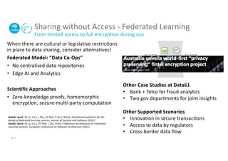 When there are cultural or legislative restrictions
in place to data sharing, consider alternatives!
Federated Model: “Data Co-Ops”
• No centralised data repositories
• Edge AI and Analytics
Scientific Approaches
• Zero-knowledge proofs, homomorphic
encryption, secure-multi-party computation
Sharing without Access - Federated Learning
From limited access to full encryption during use
10 |
Other Case Studies at Data61
• Bank + Telco for fraud analytics
• Two gov departments for joint insights
Other Supported Scenarios
• Innovation in secure transactions
• Access to data by regulators
• Cross-border data flow
Data61 work: SK Lo, Q Lu, L Zhu, HY Paik, X Xu, C Wang: Architectural patterns for the
design of federated learning systems, Journal of Systems and Software (2021)
Data61 work: SK Lo, Q Lu, HY Paik, L Zhu, FLRA: A Reference Architecture for Federated
Learning Systems, European Conference on Software Architecture (2021)
 