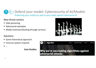 Defend your model: Cybersecurity of AI/Models
Protecting your model (as well as your data) against adversarial AI
New threat vectors
§ Data poisoning
§ Adversarial examples
§ Model inversion/stealing through services
Solutions
§ Game theoretical approach
§ Immune system inspired
§ …
Case Studies:
13 |
 