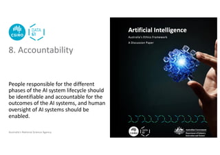 Australia’s National Science Agency
People responsible for the different
phases of the AI system lifecycle should
be identifiable and accountable for the
outcomes of the AI systems, and human
oversight of AI systems should be
enabled.
8. Accountability
 